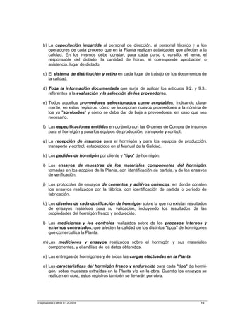 b) La capacitación impartida al personal de dirección, al personal técnico y a los
      operadores de cada proceso que en la Planta realizan actividades que afectan a la
      calidad. En los mismos debe constar, para cada curso o cursillo: el tema, el
      responsable del dictado, la cantidad de horas, si corresponde aprobación o
      asistencia, lugar de dictado.

   c) El sistema de distribución y retiro en cada lugar de trabajo de los documentos de
      la calidad.

   d) Toda la información documentada que surja de aplicar los artículos 9.2. y 9.3.,
      referentes a la evaluación y la selección de los proveedores.

   e) Todos aquellos proveedores seleccionados como aceptables, indicando clara-
      mente, en estos registros, cómo se incorporan nuevos proveedores a la nómina de
      los ya "aprobados" y cómo se debe dar de baja a proveedores, en caso que sea
      necesario.

   f) Las especificaciones emitidas en conjunto con las Ordenes de Compra de insumos
      para el hormigón y para los equipos de producción, transporte y control.

   g) La recepción de insumos para el hormigón y para los equipos de producción,
      transporte y control, establecidos en el Manual de la Calidad.

   h) Los pedidos de hormigón por cliente y "tipo" de hormigón.

   i) Los ensayos de muestras de los materiales componentes del hormigón,
      tomadas en los acopios de la Planta, con identificación de partida, y de los ensayos
      de verificación.

   j) Los protocolos de ensayos de cementos y aditivos químicos, en donde consten
      los ensayos realizados por la fábrica, con identificación de partida o período de
      fabricación.

   k) Los diseños de cada dosificación de hormigón sobre la que no existan resultados
      de ensayos históricos para su validación, incluyendo los resultados de las
      propiedades del hormigón fresco y endurecido.

   l) Las mediciones y los controles realizados sobre de los procesos internos y
      externos contratados, que afecten la calidad de los distintos "tipos" de hormigones
      que comercializa la Planta.

   m) Las mediciones y ensayos realizados sobre el hormigón y sus materiales
      componentes, y el análisis de los datos obtenidos.

   n) Las entregas de hormigones y de todas las cargas efectuadas en la Planta.

   o) Las características del hormigón fresco y endurecido para cada "tipo" de hormi-
      gón, sobre muestras extraídas en la Planta y/o en la obra. Cuando los ensayos se
      realicen en obra, estos registros también se llevarán por obra.




Disposición CIRSOC 2-2005                                                             19
 