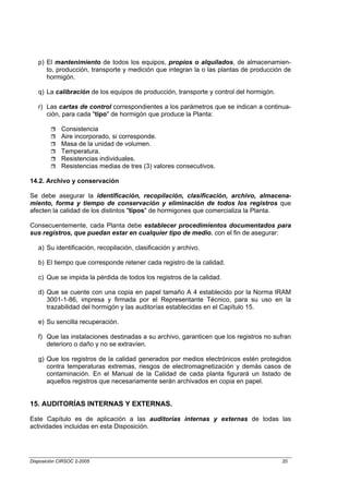 p) El mantenimiento de todos los equipos, propios o alquilados, de almacenamien-
      to, producción, transporte y medición que integran la o las plantas de producción de
      hormigón.

   q) La calibración de los equipos de producción, transporte y control del hormigón.

   r) Las cartas de control correspondientes a los parámetros que se indican a continua-
      ción, para cada "tipo" de hormigón que produce la Planta:

             Consistencia
             Aire incorporado, si corresponde.
             Masa de la unidad de volumen.
             Temperatura.
             Resistencias individuales.
             Resistencias medias de tres (3) valores consecutivos.

14.2. Archivo y conservación

Se debe asegurar la identificación, recopilación, clasificación, archivo, almacena-
miento, forma y tiempo de conservación y eliminación de todos los registros que
afecten la calidad de los distintos "tipos" de hormigones que comercializa la Planta.

Consecuentemente, cada Planta debe establecer procedimientos documentados para
sus registros, que puedan estar en cualquier tipo de medio, con el fin de asegurar:

   a) Su identificación, recopilación, clasificación y archivo.

   b) El tiempo que corresponde retener cada registro de la calidad.

   c) Que se impida la pérdida de todos los registros de la calidad.

   d) Que se cuente con una copia en papel tamaño A 4 establecido por la Norma IRAM
      3001-1-86, impresa y firmada por el Representante Técnico, para su uso en la
      trazabilidad del hormigón y las auditorías establecidas en el Capítulo 15.

   e) Su sencilla recuperación.

   f) Que las instalaciones destinadas a su archivo, garanticen que los registros no sufran
      deterioro o daño y no se extravíen.

   g) Que los registros de la calidad generados por medios electrónicos estén protegidos
      contra temperaturas extremas, riesgos de electromagnetización y demás casos de
      contaminación. En el Manual de la Calidad de cada planta figurará un listado de
      aquellos registros que necesariamente serán archivados en copia en papel.


15. AUDITORÍAS INTERNAS Y EXTERNAS.

Este Capítulo es de aplicación a las auditorías internas y externas de todas las
actividades incluidas en esta Disposición.




Disposición CIRSOC 2-2005                                                               20
 