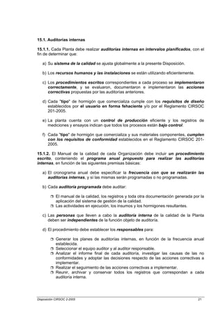 15.1. Auditorías internas

15.1.1. Cada Planta debe realizar auditorías internas en intervalos planificados, con el
fin de determinar que:

   a) Su sistema de la calidad se ajusta globalmente a la presente Disposición.

   b) Los recursos humanos y las instalaciones se están utilizando eficientemente.

   c) Los procedimientos escritos correspondientes a cada proceso se implementaron
      correctamente, y se evaluaron, documentaron e implementaron las acciones
      correctivas propuestas por las auditorías anteriores.

   d) Cada "tipo" de hormigón que comercializa cumple con los requisitos de diseño
      establecidos por el usuario en forma fehaciente y/o por el Reglamento CIRSOC
      201-2005.

   e) La planta cuenta con un control de producción eficiente y los registros de
      mediciones y ensayos indican que todos los procesos están bajo control.

   f) Cada "tipo" de hormigón que comercializa y sus materiales componentes, cumplen
      con los requisitos de conformidad establecidos en el Reglamento CIRSOC 201-
      2005.

15.1.2. El Manual de la calidad de cada Organización debe incluir un procedimiento
escrito, conteniendo el programa anual propuesto para realizar las auditorías
internas, en función de las siguientes premisas básicas:

   a) El cronograma anual debe especificar la frecuencia con que se realizarán las
      auditorías internas, y sí las mismas serán programadas o no programadas.

   b) Cada auditoría programada debe auditar:

            El manual de la calidad, los registros y toda otra documentación generada por la
            aplicación del sistema de gestión de la calidad.
            Las actividades en ejecución, los insumos y los hormigones resultantes.

   c) Las personas que lleven a cabo la auditoría interna de la calidad de la Planta
      deben ser independientes de la función objeto de auditoría.

   d) El procedimiento debe establecer los responsables para:

            Generar los planes de auditorías internas, en función de la frecuencia anual
            establecida.
            Seleccionar el equipo auditor y al auditor responsable.
            Analizar el informe final de cada auditoría, investigar las causas de las no
            conformidades y adoptar las decisiones respecto de las acciones correctivas a
            implementar.
            Realizar el seguimiento de las acciones correctivas a implementar.
            Reunir, archivar y conservar todos los registros que correspondan a cada
            auditoría interna.




Disposición CIRSOC 2-2005                                                               21
 