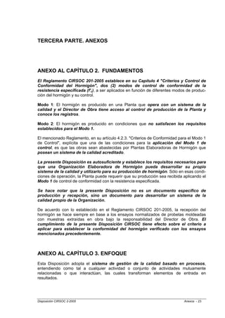 TERCERA PARTE. ANEXOS




ANEXO AL CAPÍTULO 2. FUNDAMENTOS
El Reglamento CIRSOC 201-2005 establece en su Capítulo 4 "Criterios y Control de
Conformidad del Hormigón", dos (2) modos de control de conformidad de la
resistencia especificada (f'c), a ser aplicados en función de diferentes modos de produc-
ción del hormigón y su control.

Modo 1: El hormigón es producido en una Planta que opera con un sistema de la
calidad y el Director de Obra tiene acceso al control de producción de la Planta y
conoce los registros.

Modo 2: El hormigón es producido en condiciones que no satisfacen los requisitos
establecidos para el Modo 1.

El mencionado Reglamento, en su artículo 4.2.3. "Criterios de Conformidad para el Modo 1
de Control", explícita que una de las condiciones para la aplicación del Modo 1 de
control, es que las obras sean abastecidas por Plantas Elaboradoras de Hormigón que
posean un sistema de la calidad acreditado.

La presente Disposición es autosuficiente y establece los requisitos necesarios para
que una Organización Elaboradora de Hormigón pueda desarrollar su propio
sistema de la calidad y utilizarlo para su producción de hormigón. Sólo en esas condi-
ciones de operación, la Planta puede requerir que su producción sea recibida aplicando el
Modo 1 de control de conformidad con la resistencia especificada.

Se hace notar que la presente Disposición no es un documento específico de
producción y recepción, sino un documento para desarrollar un sistema de la
calidad propio de la Organización.

De acuerdo con lo establecido en el Reglamento CIRSOC 201-2005, la recepción del
hormigón se hace siempre en base a los ensayos normalizados de probetas moldeadas
con muestras extraídas en obra bajo la responsabilidad del Director de Obra. El
cumplimiento de la presente Disposición CIRSOC tiene efecto sobre el criterio a
aplicar para establecer la conformidad del hormigón verificado con los ensayos
mencionados precedentemente.



ANEXO AL CAPÍTULO 3. ENFOQUE
Esta Disposición adopta el sistema de gestión de la calidad basado en procesos,
entendiendo como tal a cualquier actividad o conjunto de actividades mutuamente
relacionadas o que interactúan, las cuales transforman elementos de entrada en
resultados.




Disposición CIRSOC 2-2005                                                    Anexos - 23
 