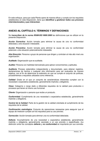 En este enfoque, para que cada Planta opere de manera eficaz y cumpla con los requisitos
establecidos en esta Disposición, tiene que identificar y gestionar todos sus procesos
interrelacionados y que interactúan.



ANEXO AL CAPÍTULO 4. TÉRMINOS Y DEFINICIONES
Se transcriben de la norma IRAM-ISO 9000:2000 las definiciones que se utilizan en la
presente Disposición.

Acción Correctiva: Acción tomada para eliminar la causa de una no conformidad
detectada u otra situación indeseable.

Acción Preventiva: Acción tomada para eliminar la causa de una no conformidad
potencial u otra situación potencialmente indeseable.

Alta Dirección: Persona o grupo de personas que dirigen y controlan al más alto nivel una
organización.

Auditado: Organización que es auditada.

Auditor: Persona con habilidad demostrada para aplicar conocimientos y aptitudes.

Auditoría: Proceso sistemático independiente y documentado, para obtener registros,
declaraciones de hechos o cualquier otra información para ser evaluados de manera
objetiva, con el fin de determinar la extensión en que se cumple el conjunto de políticas,
procedimientos o requisitos utilizados como referencia.

Calidad: Grado en el que un conjunto de características inherentes cumplen con la
necesidad o expectativa establecida, generalmente implícita u obligatoria.

Clase: Categoría o rango dado a diferentes requisitos de la calidad para productos o
procesos que tienen el mismo uso funcional.

Cliente: Organización o persona que recibe un producto.

Conformidad: Cumplimiento de una necesidad o expectativa establecida, generalmente
implícita u obligatoria.

Control de la Calidad: Parte de la gestión de la calidad orientada al cumplimiento de los
requisitos de la calidad.

Confirmación metrológica: Conjunto de operaciones necesarias para asegurar que el
equipo de medición cumple con los requisitos para su uso previsto.

Corrección: Acción tomada para eliminar una no conformidad detectada.

Defecto: Incumplimiento de una necesidad o expectativa establecida, generalmente
implícita u obligatoria, generalmente asociada a un uso previsto o especificado. (La
distinción entre los conceptos defecto y no conformidad es importante por sus connota-


Disposición CIRSOC 2-2005                                                     Anexos, 24
 