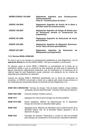 INPRES-CIRSOC 103-2005                       Reglamento Argentino para Construcciones
                                              Sismorresistentes.
                                              Parte IV: "Construcciones de Acero. "

 CIRSOC 104-2005                              Reglamento Argentino de Acción de la Nieve y
                                              del Hielo sobre las Construcciones.

 CIRSOC 108-2007                              Reglamento Argentino de Cargas de Diseño para
                                              las Estructuras durante su Construcción (en
                                              preparación).

 CIRSOC 301-2005                              Reglamento Argentino de Estructuras de Acero
                                              para Edificios

 CIRSOC 302-2005                              Reglamento Argentino de Elementos Estructura-
                                              les de Tubos de Acero para Edificios.

 CIRSOC 501-2007                              Reglamento Argentino de         Estructuras     de
                                              Mampostería (en preparación).

1.2.2. Normas IRAM e IRAM-IAS

En todo lo que no se oponga a lo expresamente establecido en este Reglamento, son de
aplicación directa las normas IRAM e IRAM – IAS que se detallan a continuación.

En algunos casos la norma IRAM o IRAM-IAS va acompañada de la fecha de su
publicación debido a que su contenido ha sido adoptado de base para el desarrollo de
alguna prescripción reglamentaria específica, que de modificarse en el transcurso de la
vigencia legal de este Reglamento puede ocasionar una alteración de los criterios de
seguridad que sustentaron su redacción.

Cuando las normas IRAM e IRAM-IAS identificadas con su fecha de publicación se
actualicen, el CIRSOC comunicará a través de su página web (www.inti.gov.ar/cirsoc) si
las modificaciones introducidas afectan el contenido de este Reglamento o no.


IRAM 1501-2 NM-ISO 565 Tamices de ensayo. Tela de tejido metálico, chapa metálica
                  perforada y lámina electroformada. Tamaños nominales de abertura.

IRAM 1504:1986             Cemento pórtland. Análisis químico.

IRAM 1512                  Agregado fino natural para hormigón de cemento pórtland.

IRAM 1519:1982             Rocas basálticas. Método de determinación de la estabilidad.
                           Ensayo de inmersión en etanodiol (etilén glicol).

IRAM 1520                  Agregados finos. Métodos de laboratorio para la determinación de la
                           densidad relativa real, de la densidad relativa aparente y de la
                           absorción de agua.

IRAM 1524                  Hormigón de cemento. Preparación y curado en obra de probetas
                           para ensayos de compresión y de tracción por compresión diametral.



Reglamento Argentino de Estructuras de Hormigón                                       Cap. 1 - 4
 