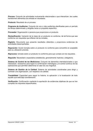 Proceso: Conjunto de actividades mutuamente relacionadas o que interactúan, las cuales
transforman elementos de entrada en resultados.

Producto: Resultado de un proceso.

Programa de Auditorías: Conjunto de una o más auditorías planificadas para un período
de tiempo determinado y dirigidas hacia un propósito específico.

Proveedor: Organización o persona que proporciona un producto.

Reclasificación: Variación de la clase de un producto no conforme, de tal forma que sea
conforme con requisitos que difieren de los iniciales.

Registro: Documento que presenta resultados obtenidos o proporciona evidencias de
actividades desempeñadas.

Reparación: Acción tomada sobre un producto no conforme para convertirlo en aceptable
para su utilización prevista.

Reproceso: tomada sobre un producto no conforme para que cumpla con los requisitos.

Requisito: Necesidad o expectativa establecida, generalmente implícita u obligatoria.

Sistema de Control de las Mediciones: Conjunto de elementos interrelacionados o que
interactúan, necesarios para lograr la confirmación metrológica y el control continuo de las
operaciones que permiten determinar el valor de una magnitud.

Sistema de Gestión de la Calidad: Sistema de actividades coordinadas para dirigir y
controlar una organización, con respecto a la calidad.

Trazabilidad: Capacidad para seguir la historia, la aplicación o la localización de todo
aquello que está bajo consideración.

Verificación: Confirmación mediante la aportación de evidencias objetivas de que se han
cumplido los requisitos especificados.




Disposición CIRSOC 2-2005                                                       Anexos, 26
 