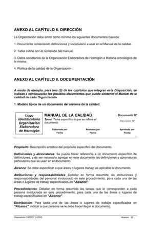 ANEXO AL CAPÍTULO 6. DIRECCIÓN
La Organización debe emitir como mínimo los siguientes documentos básicos:

1. Documento conteniendo definiciones y vocabulario a usar en el Manual de la calidad.

2. Tabla índice con el contenido del manual.

3. Datos societarios de la Organización Elaboradora de Hormigón e Historia cronológica de
la misma.

4. Política de la calidad de la Organización


ANEXO AL CAPÍTULO 8. DOCUMENTACIÓN

A modo de ejemplo, para tres (3) de los capítulos que integran esta Disposición, se
indican a continuación los posibles documentos que puede contener el Manual de la
calidad de cada Organización

1. Modelo típico de un documento del sistema de la calidad


        Logo                MANUAL DE LA CALIDAD                            Documento N°
   Identificatorio          Tema: Tema específico a que se refiere el
                                                                             Revisión N°
    Organización            documento
    Elaboradora
                                  Elaborado por:            Revisado por:    Aprobado por:
    de Hormigón
                                     Fecha:                    Fecha:           Fecha:




Propósito: Descripción sintética del propósito específico del documento.

Definiciones y abreviaturas: Se puede hacer referencia a un documento específico de
definiciones, y de ser necesario agregar en este documento las definiciones y abreviaturas
particulares que se usan en el documento.

Alcance: Se debe especificar a que áreas o lugares trabajo es aplicable el documento.

Atribuciones y responsabilidades: Detallar en forma resumida las atribuciones y
responsabilidades del personal involucrado en este procedimiento, para cada una de las
áreas o lugares de trabajo especificados en "Alcance".

Procedimientos: Detallar en forma resumida las tareas que le corresponden a cada
persona involucrada en este procedimiento, para cada una de las áreas o lugares de
trabajo especificados en "Alcance".

Distribución: Para cada una de las áreas o lugares de trabajo especificados en
"Alcance", indicar a que persona se le debe hacer llegar el documento.


Disposición CIRSOC 2-2005                                                     Anexos, 28
 