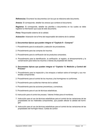 Referencias: Enumerar los documentos con los que se relaciona este documento.

Anexos: Sí corresponde, detallar los anexos que contiene el documento.

Registros: Sí corresponde, detallar las planillas o documentos en los cuales se debe
registrar la información que surja de este documento.

Firma: Responsable sistema de la calidad.

Aclaración: Aclaración de la firma del responsable del sistema de la calidad.


2. Documentos típicos que pueden integrar el “Capítulo 9 – Compras”

1. Procedimiento para la evaluación y selección de proveedores.

2. Procedimiento para las compras de insumos.

3. Procedimiento para la verificación de los productos comprados.

4. Procedimiento para la identificación, la verificación, el registro, el almacenamiento y la
   conservación para todos los insumos o bienes de propiedad del cliente.


3. Documentos típicos que pueden integrar el “Capítulo 13. Medición y Control del
   Proceso”

1. Procedimiento para la inspección y los ensayos a realizar sobre el hormigón y sus ma-
   teriales componentes

2. Procedimiento para el control de los insumos y los hormigones no conformes.

3. Procedimiento para auditorías internas de la calidad.

4. Procedimiento para las acciones preventivas y correctivas.

5. Procedimiento para el uso de técnicas estadísticas.

6. Instrucción para el control de proceso. Valores límites para el monitoreo.

7. Instrucción para el uso de técnicas estadísticas para el control de las variaciones de las
   propiedades de los materiales componentes, que pueden afectar la calidad del hormi-
   gón.

8. Instrucción para el uso de técnicas estadísticas para el control de las variaciones de las
   propiedades del hormigón fresco. Cartas de control




Disposición CIRSOC 2-2005                                                       Anexos - 29
 