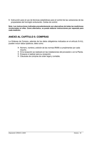 9. Instrucción para el uso de técnicas estadísticas para el control de las variaciones de las
   propiedades del hormigón endurecido. Cartas de control.

Nota: Las instrucciones indicadas precedentemente son abarcativas de todas las mediciones
involucradas en ellas. Como alternativa, se puede elaborar instrucciones por separado para
cada medición.



ANEXO AL CAPÍTULO 9. COMPRAS
La Ordenes de Compra, además de los datos obligatorios indicados en el artículo 9.4.b),
pueden incluir datos optativos, tales como:

                 Número, nombre y edición de las normas IRAM a cumplimentar por cada
                 insumo.
                 Si la recepción se realizará en las instalaciones del proveedor o en la Planta.
                 Ensayos a realizar para su recepción.
                 Cláusulas de compras de orden legal y contable.




Disposición CIRSOC 2-2005                                                           Anexos, 30
 