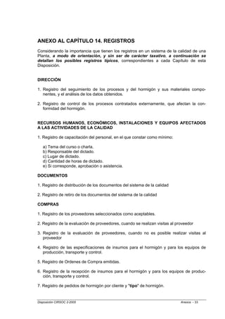 ANEXO AL CAPÍTULO 14. REGISTROS
Considerando la importancia que tienen los registros en un sistema de la calidad de una
Planta, a modo de orientación, y sin ser de carácter taxativo, a continuación se
detallan los posibles registros típicos, correspondientes a cada Capítulo de esta
Disposición.


DIRECCIÓN

1. Registro del seguimiento de los procesos y del hormigón y sus materiales compo-
   nentes, y el análisis de los datos obtenidos.

2. Registro de control de los procesos contratados externamente, que afectan la con-
   formidad del hormigón.


RECURSOS HUMANOS, ECONÓMICOS, INSTALACIONES Y EQUIPOS AFECTADOS
A LAS ACTIVIDADES DE LA CALIDAD

1. Registro de capacitación del personal, en el que constar como mínimo:

   a) Tema del curso o charla.
   b) Responsable del dictado.
   c) Lugar de dictado.
   d) Cantidad de horas de dictado.
   e) Si corresponde, aprobación o asistencia.

DOCUMENTOS

1. Registro de distribución de los documentos del sistema de la calidad

2. Registro de retiro de los documentos del sistema de la calidad

COMPRAS

1. Registro de los proveedores seleccionados como aceptables.

2. Registro de la evaluación de proveedores, cuando se realizan visitas al proveedor

3. Registro de la evaluación de proveedores, cuando no es posible realizar visitas al
   proveedor

4. Registro de las especificaciones de insumos para el hormigón y para los equipos de
   producción, transporte y control.

5. Registro de Ordenes de Compra emitidas.

6. Registro de la recepción de insumos para el hormigón y para los equipos de produc-
   ción, transporte y control.

7. Registro de pedidos de hormigón por cliente y "tipo" de hormigón.


Disposición CIRSOC 2-2005                                                    Anexos - 33
 