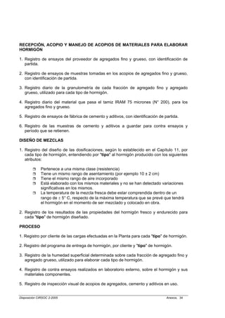 RECEPCIÓN, ACOPIO Y MANEJO DE ACOPIOS DE MATERIALES PARA ELABORAR
HORMIGÓN

1. Registro de ensayos del proveedor de agregados fino y grueso, con identificación de
   partida.

2. Registro de ensayos de muestras tomadas en los acopios de agregados fino y grueso,
   con identificación de partida.

3. Registro diario de la granulometría de cada fracción de agregado fino y agregado
   grueso, utilizado para cada tipo de hormigón.

4. Registro diario del material que pasa el tamiz IRAM 75 micrones (N° 200), para los
   agregados fino y grueso.

5. Registro de ensayos de fábrica de cemento y aditivos, con identificación de partida.

6. Registro de las muestras de cemento y aditivos a guardar para contra ensayos y
   período que se retienen.

DISEÑO DE MEZCLAS

1. Registro del diseño de las dosificaciones, según lo establecido en el Capítulo 11, por
   cada tipo de hormigón, entendiendo por "tipo" al hormigón producido con los siguientes
   atributos:

             Pertenece a una misma clase (resistencia)
             Tiene un mismo rango de asentamiento (por ejemplo 10 ± 2 cm)
             Tiene el mismo rango de aire incorporado
             Está elaborado con los mismos materiales y no se han detectado variaciones
             significativas en los mismos.
             La temperatura de la mezcla fresca debe estar comprendida dentro de un
             rango de ± 5° C, respecto de la máxima temperatura que se prevé que tendrá
             el hormigón en el momento de ser mezclado y colocado en obra.

2. Registro de los resultados de las propiedades del hormigón fresco y endurecido para
   cada "tipo" de hormigón diseñado.

PROCESO

1. Registro por cliente de las cargas efectuadas en la Planta para cada "tipo" de hormigón.

2. Registro del programa de entrega de hormigón, por cliente y "tipo" de hormigón.

3. Registro de la humedad superficial determinada sobre cada fracción de agregado fino y
   agregado grueso, utilizado para elaborar cada tipo de hormigón.

4. Registro de contra ensayos realizados en laboratorio externo, sobre el hormigón y sus
   materiales componentes.

5. Registro de inspección visual de acopios de agregados, cemento y aditivos en uso.


Disposición CIRSOC 2-2005                                                       Anexos, 34
 