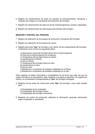 6. Registro de mantenimiento de todos los equipos de almacenamiento, transporte y
   medición que integran la o las plantas de producción de hormigón.

7. Registro de mantenimiento de cada una de las motohormigoneras, propias o alquiladas.

8. Registro de mantenimiento de cada equipo para bombeo del hormigón.


MEDICIÓN Y CONTROL DEL PROCESO

1. Registro de calibración de los equipos de producción y transporte del hormigón.

2. Registro de calibración de los equipos de control

3. Registro para cada "tipo" de hormigón y por cliente, de las características del hormigón,
   conteniendo como mínimo los siguientes datos:

       a) Observación visual del hormigón dentro de la motohormigonera.
       b) Peso de la motohormigonera en la báscula.
       c) Temperatura del hormigón fresco en planta.
       d) Asentamiento en Planta.
       e) Aire en Planta.
       f) Temperatura del hormigón fresco en obra.
       g) Asentamiento en obra.
       h) Aire en obra.
       i) Resistencia a compresión de probetas moldeadas en la Planta.
       j) Resistencia a compresión de probetas moldeadas en la obra

Estos registros se deben informatizar y compatibilizar de tal forma que cada vez que se
cargan los datos a la computadora, esta, mediante un programa específico, los registra por
cliente y en el estadístico correspondiente al "tipo" de hormigón entregado.

4. Registros de las cartas de control para cada "tipo" de hormigón y para cada variable
   para:

       a) Propiedades de los materiales.
       b) Propiedades del hormigón fresco.
       c) Propiedades del hormigón endurecido.

5. Registros de control de producción utilizando la información generada diariamente
   según el apartado 4. precedente.




Disposición CIRSOC 2-2005                                                     Anexos - 35
 