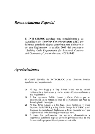 Reconocimiento Especial



      El INTI-CIRSOC agradece muy especialmente a las
      Autoridades del American Concrete Institute (ACI) por
      habernos permitido adoptar como base para el desarrollo
      de este Reglamento, la edición 2005 del documento
      “Building Code Requirements for Structural Concrete
      and Commentary”, conocido como ACI 318-05




Agradecimientos

      El Comité Ejecutivo del INTI-CIRSOC y su Dirección Técnica
      agradecen muy especialmente:


          Al Ing. José Bagg y al Ing. Héctor Massa por su valiosa
          colaboración y dedicación, y por los aportes técnicos realizados a
          este Reglamento.
          A los Ingenieros Fabián Irassar y Oscar Cabrera por su
          colaboración en la redacción final de los Capítulos del Área de
          Tecnología del Hormigón.
          Al Ing. Jorge Amado y a los Sres. Hugo Pontoriero y Oscar
          Escudero del INPRES, y al Ing. Daniel Ortega del CIRSOC por el
          diseño de las portadas del Reglamento y de sus Comentarios, y por
          la ejecución de todos los dibujos contenidos en él.
          A todos los profesionales que enviaron observaciones y
          sugerencias durante la etapa de discusión pública nacional de este
          documento lo que permitió enriquecer su contenido.
 