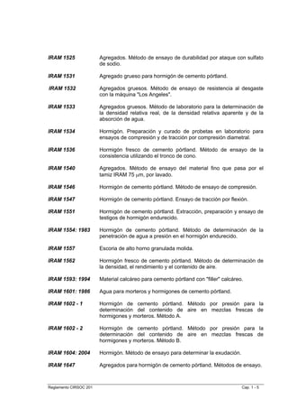 IRAM 1525               Agregados. Método de ensayo de durabilidad por ataque con sulfato
                        de sodio.

IRAM 1531               Agregado grueso para hormigón de cemento pórtland.

IRAM 1532               Agregados gruesos. Método de ensayo de resistencia al desgaste
                        con la máquina "Los Angeles".

IRAM 1533               Agregados gruesos. Método de laboratorio para la determinación de
                        la densidad relativa real, de la densidad relativa aparente y de la
                        absorción de agua.

IRAM 1534               Hormigón. Preparación y curado de probetas en laboratorio para
                        ensayos de compresión y de tracción por compresión diametral.

IRAM 1536               Hormigón fresco de cemento pórtland. Método de ensayo de la
                        consistencia utilizando el tronco de cono.

IRAM 1540               Agregados. Método de ensayo del material fino que pasa por el
                        tamiz IRAM 75 µm, por lavado.

IRAM 1546               Hormigón de cemento pórtland. Método de ensayo de compresión.

IRAM 1547               Hormigón de cemento pórtland. Ensayo de tracción por flexión.

IRAM 1551               Hormigón de cemento pórtland. Extracción, preparación y ensayo de
                        testigos de hormigón endurecido.

IRAM 1554: 1983         Hormigón de cemento pórtland. Método de determinación de la
                        penetración de agua a presión en el hormigón endurecido.

IRAM 1557               Escoria de alto horno granulada molida.

IRAM 1562               Hormigón fresco de cemento pórtland. Método de determinación de
                        la densidad, el rendimiento y el contenido de aire.

IRAM 1593: 1994         Material calcáreo para cemento pórtland con "filler" calcáreo.

IRAM 1601: 1986         Agua para morteros y hormigones de cemento pórtland.

IRAM 1602 - 1           Hormigón de cemento pórtland. Método por presión para la
                        determinación del contenido de aire en mezclas frescas de
                        hormigones y morteros. Método A.

IRAM 1602 - 2           Hormigón de cemento pórtland. Método por presión para la
                        determinación del contenido de aire en mezclas frescas de
                        hormigones y morteros. Método B.

IRAM 1604: 2004         Hormigón. Método de ensayo para determinar la exudación.

IRAM 1647               Agregados para hormigón de cemento pórtland. Métodos de ensayo.



Reglamento CIRSOC 201                                                                Cap. 1 - 5
 