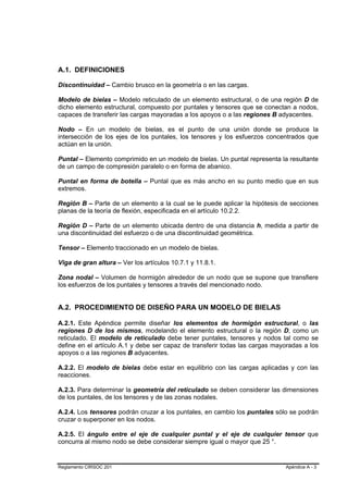 A.1. DEFINICIONES

Discontinuidad – Cambio brusco en la geometría o en las cargas.

Modelo de bielas – Modelo reticulado de un elemento estructural, o de una región D de
dicho elemento estructural, compuesto por puntales y tensores que se conectan a nodos,
capaces de transferir las cargas mayoradas a los apoyos o a las regiones B adyacentes.

Nodo – En un modelo de bielas, es el punto de una unión donde se produce la
intersección de los ejes de los puntales, los tensores y los esfuerzos concentrados que
actúan en la unión.

Puntal – Elemento comprimido en un modelo de bielas. Un puntal representa la resultante
de un campo de compresión paralelo o en forma de abanico.

Puntal en forma de botella – Puntal que es más ancho en su punto medio que en sus
extremos.

Región B – Parte de un elemento a la cual se le puede aplicar la hipótesis de secciones
planas de la teoría de flexión, especificada en el artículo 10.2.2.

Región D – Parte de un elemento ubicada dentro de una distancia h, medida a partir de
una discontinuidad del esfuerzo o de una discontinuidad geométrica.

Tensor – Elemento traccionado en un modelo de bielas.

Viga de gran altura – Ver los artículos 10.7.1 y 11.8.1.

Zona nodal – Volumen de hormigón alrededor de un nodo que se supone que transfiere
los esfuerzos de los puntales y tensores a través del mencionado nodo.


A.2. PROCEDIMIENTO DE DISEÑO PARA UN MODELO DE BIELAS

A.2.1. Este Apéndice permite diseñar los elementos de hormigón estructural, o las
regiones D de los mismos, modelando el elemento estructural o la región D, como un
reticulado. El modelo de reticulado debe tener puntales, tensores y nodos tal como se
define en el artículo A.1 y debe ser capaz de transferir todas las cargas mayoradas a los
apoyos o a las regiones B adyacentes.

A.2.2. El modelo de bielas debe estar en equilibrio con las cargas aplicadas y con las
reacciones.

A.2.3. Para determinar la geometría del reticulado se deben considerar las dimensiones
de los puntales, de los tensores y de las zonas nodales.

A.2.4. Los tensores podrán cruzar a los puntales, en cambio los puntales sólo se podrán
cruzar o superponer en los nodos.

A.2.5. El ángulo entre el eje de cualquier puntal y el eje de cualquier tensor que
concurra al mismo nodo se debe considerar siempre igual o mayor que 25 °.


Reglamento CIRSOC 201                                                        Apéndice A - 3
 