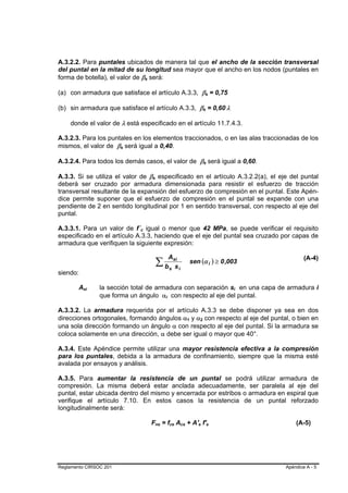 A.3.2.2. Para puntales ubicados de manera tal que el ancho de la sección transversal
del puntal en la mitad de su longitud sea mayor que el ancho en los nodos (puntales en
forma de botella), el valor de βs será: B   B




(a) con armadura que satisface el artículo A.3.3, βs = 0,75                                                                 B               B




(b) sin armadura que satisface el artículo A.3.3, βs = 0,60 λ                                                       B           B                   B   B




    donde el valor de λ está especificado en el artículo 11.7.4.3.

A.3.2.3. Para los puntales en los elementos traccionados, o en las alas traccionadas de los
mismos, el valor de βs será igual a 0,40.
                        B   B




A.3.2.4. Para todos los demás casos, el valor de βs será igual a 0,60.                                                  B           B




A.3.3. Si se utiliza el valor de βs especificado en el artículo A.3.2.2(a), el eje del puntal
                                                B   B




deberá ser cruzado por armadura dimensionada para resistir el esfuerzo de tracción
transversal resultante de la expansión del esfuerzo de compresión en el puntal. Este Apén-
dice permite suponer que el esfuerzo de compresión en el puntal se expande con una
pendiente de 2 en sentido longitudinal por 1 en sentido transversal, con respecto al eje del
puntal.

A.3.3.1. Para un valor de f´c igual o menor que 42 MPa, se puede verificar el requisito
                                B   B




especificado en el artículo A.3.3, haciendo que el eje del puntal sea cruzado por capas de
armadura que verifiquen la siguiente expresión:

                                                                         A
                                                            ∑ bs si i
                                                                                                                                                                            (A-4)
                                                                                                 sen (α i ) ≥ 0 ,003
                                                                  s
siendo:

        Asi
          B   B   la sección total de armadura con separación si en una capa de armadura i                                                                  B   B




                  que forma un ángulo αi con respecto al eje del puntal.
                                                                 B   B




A.3.3.2. La armadura requerida por el artículo A.3.3 se debe disponer ya sea en dos
direcciones ortogonales, formando ángulos α1 y α2 con respecto al eje del puntal, o bien en
                                                                                         B   B          B       B




una sola dirección formando un ángulo α con respecto al eje del puntal. Si la armadura se
coloca solamente en una dirección, α debe ser igual o mayor que 40°.

A.3.4. Este Apéndice permite utilizar una mayor resistencia efectiva a la compresión
para los puntales, debida a la armadura de confinamiento, siempre que la misma esté
avalada por ensayos y análisis.

A.3.5. Para aumentar la resistencia de un puntal se podrá utilizar armadura de
compresión. La misma deberá estar anclada adecuadamente, ser paralela al eje del
puntal, estar ubicada dentro del mismo y encerrada por estribos o armadura en espiral que
verifique el artículo 7.10. En estos casos la resistencia de un puntal reforzado
longitudinalmente será:

                                                Fns = fce Acs + A's f's
                                                        B    B           B   B   B   B              B       B                           B       B                       (A-5)




Reglamento CIRSOC 201                                                                                                                                               Apéndice A - 5
 