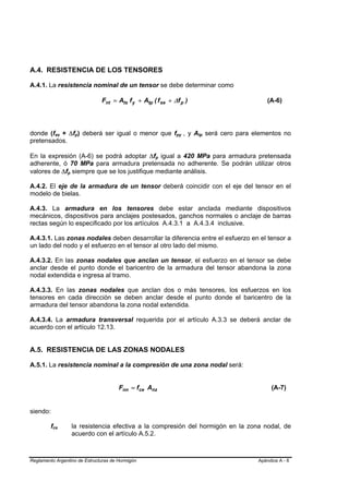 A.4. RESISTENCIA DE LOS TENSORES

A.4.1. La resistencia nominal de un tensor se debe determinar como

                                            Fnt = Ats f y + Atp ( f se + ∆f p )                     (A-6)




donde (fse + ∆fp) deberá ser igual o menor que fpy , y Atp será cero para elementos no
              B       B            B   B                                  B   B   B   B




pretensados.

En la expresión (A-6) se podrá adoptar ∆fp igual a 420 MPa para armadura pretensada
                                                                 B   B




adherente, ó 70 MPa para armadura pretensada no adherente. Se podrán utilizar otros
valores de ∆fp siempre que se los justifique mediante análisis.
                          B   B




A.4.2. El eje de la armadura de un tensor deberá coincidir con el eje del tensor en el
modelo de bielas.

A.4.3. La armadura en los tensores debe estar anclada mediante dispositivos
mecánicos, dispositivos para anclajes postesados, ganchos normales o anclaje de barras
rectas según lo especificado por los artículos A.4.3.1 a A.4.3.4 inclusive.

A.4.3.1. Las zonas nodales deben desarrollar la diferencia entre el esfuerzo en el tensor a
un lado del nodo y el esfuerzo en el tensor al otro lado del mismo.

A.4.3.2. En las zonas nodales que anclan un tensor, el esfuerzo en el tensor se debe
anclar desde el punto donde el baricentro de la armadura del tensor abandona la zona
nodal extendida e ingresa al tramo.

A.4.3.3. En las zonas nodales que anclan dos o más tensores, los esfuerzos en los
tensores en cada dirección se deben anclar desde el punto donde el baricentro de la
armadura del tensor abandona la zona nodal extendida.

A.4.3.4. La armadura transversal requerida por el artículo A.3.3 se deberá anclar de
acuerdo con el artículo 12.13.


A.5. RESISTENCIA DE LAS ZONAS NODALES

A.5.1. La resistencia nominal a la compresión de una zona nodal será:


                                                  Fnn = fce Anz                                      (A-7)


siendo:

         fce
          B       B               la resistencia efectiva a la compresión del hormigón en la zona nodal, de
                                  acuerdo con el artículo A.5.2.



Reglamento Argentino de Estructuras de Hormigón                                                 Apéndice A - 6
 