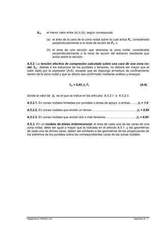 Anz B   B   el menor valor entre (a) ó (b), según corresponda:

                      (a) el área de la cara de la zona nodal sobre la cual actúa Fu, considerada
                                                                                           B   B




                          perpendicularmente a la recta de acción de Fu, o  B   B




                      (b) el área de una sección que atraviesa la zona nodal, considerada
                          perpendicularmente a la recta de acción del esfuerzo resultante que
                          actúa sobre la sección.

A.5.2. La tensión efectiva de compresión calculada sobre una cara de una zona no-
dal, fce , debida a los esfuerzos de los puntales y tensores, no deberá ser mayor que el
      B   B




valor dado por la expresión (A-8), excepto que se disponga armadura de confinamiento
dentro de la zona nodal y que su efecto sea confirmado mediante análisis y ensayos:


                                       fce = 0,85 βn f'c
                                       B   B       B   B   B   B                                                           (A-8)


donde el valor de βn es el que se indica en los artículos A.5.2.1 a A.5.2.3.
                           B   B




A.5.2.1. En zonas nodales limitadas por puntales o áreas de apoyo, o ambas, ...... βn = 1,0                        B       B




A.5.2.2. En zonas nodales que anclan un tensor .................................................... βn = 0,80
                                                                                                           B           B




A.5.2.3. En zonas nodales que anclan dos o más tensores ................................... βn = 0,60  B       B




A.5.3. En un modelo de bielas tridimensional, el área de cada una de las caras de una
zona nodal, debe ser igual o mayor que la indicada en el artículo A.5.1, y las geometrías
de cada una de dichas caras, deben ser similares a las geometrías de las proyecciones de
los extremos de los puntales sobre las correspondientes caras de las zonas nodales.




Reglamento CIRSOC 201                                                                              Apéndice A - 7
 