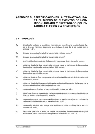 APÉNDICE B. ESPECIFICACIONES ALTERNATIVAS PA-
            RA EL DISEÑO DE ELEMENTOS DE HOR-
            MIGÓN ARMADO Y PRETENSADO SOLICI-
            TADOS A FLEXIÓN Y A COMPRESIÓN



B 0.                                                         SIMBOLOGÍA


Ag                   B                               B        área total o bruta de la sección de hormigón, en mm². En una sección hueca, Ag ,      B   B




                                                              es el área de hormigón solamente y no incluye el área del o los vacíos. Ver el
                                                              artículo 11.6.1.

As                   B                       B                área de la armadura longitudinal traccionada, no tesa, en mm².

A’s                                  B                   B    área de la armadura longitudinal comprimida, en mm².

b                                                             ancho del borde comprimido de la sección transversal de un elemento, en mm.

d                                                             distancia desde la fibra comprimida extrema hasta el baricentro de la armadura
                                                              longitudinal traccionada, no tesa, (altura útil), en mm.

d’                                                            distancia desde la fibra comprimida extrema hasta el baricentro de la armadura
                                                              longitudinal comprimida, en mm.

dp           B                       B                        distancia desde la fibra comprimida extrema hasta el baricentro de la armadura de
                                                              pretensado, en mm.

dt           B           B                                    distancia desde la fibra comprimida extrema hasta el baricentro de la capa de la
                                                              armadura longitudinal más traccionada, en mm.

f'c      B                                       B            resistencia especificada a la compresión del hormigón, en MPa.

fy
 B                           B                                tensión de fluencia especificada de la armadura no tesa, (corresponde al límite de
                                                              fluencia de la norma IRAM-IAS), en MPa.

Pb               B                       B                    resistencia nominal para carga axial (resistencia axial nominal) en la condición de
                                                              deformación balanceada, en N. Ver el artículo 10.3.2.

Pn               B                       B                    resistencia nominal para carga axial (resistencia axial nominal) de la sección
                                                              transversal, en N.

β1   B                           B
                                                              factor que relaciona la altura del bloque de tensiones de compresión rectangular
                                                              equivalente con la profundidad del eje neutro. Ver el artículo 10.2.7.3.




Reglamento CIRSOC 201                                                                                                              Apéndice B - 1
 