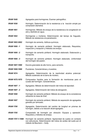 IRAM 1649                  Agregados para hormigones. Examen petrográfico.

IRAM 1658                  Hormigón. Determinación de la resistencia a la tracción simple por
                           compresión diametral.

IRAM 1661                  Hormigones. Método de ensayo de la resistencia a la congelación en
                           aire y deshielo en agua.

IRAM 1662                  Hormigones y morteros. Determinación del tiempo de fraguado.
                           Método de resistencia a la penetración.

IRAM 1663:2002             Hormigón de cemento. Aditivos químicos.

IRAM 1666 - 1              Hormigón de cemento pórtland. Hormigón elaborado. Requisitos,
                           inspección y recepción y métodos de ensayo.

IRAM 1666 - 2              Hormigón de cemento pórtland. Hormigón elaborado. Elaboración y
                           transporte.

IRAM 1666 - 3              Hormigón de cemento pórtland. Hormigón elaborado. Uniformidad
                           del hormigón del pastón.

IRAM 1667:1990             Escoria granulada de alto horno, para cemento.

IRAM 1668:1968             Puzolanas. Características y muestreo.

IRAM 1674                  Agregados. Determinación de la reactividad alcalina potencial.
                           Método acelerado de la barra de mortero.

IRAM 1675:1975             Compuestos líquidos para la formación de membranas para el
                           curado del hormigón. Características.

IRAM 1687 - 1              Agregados. Método de determinación del índice de lajocidad.

IRAM 1687 - 2              Agregados. Determinación del índice de elongación.

IRAM 1690                  Hormigón de cemento pórtland. Método de ensayo de la consistencia
                           utilizando la mesa de Graf.

IRAM 1697                  Hormigón de cemento pórtland. Método de separación de agregados
                           grandes por tamizado.

IRAM 1700                  Agregados. Determinación del cambio de longitud en prismas de
                           hormigón, debido a la reacción álcali-agregado.

IRAM 1705                  Compactado de hormigón por vibración. Equipos y operación.
                           Requisitos y métodos de ensayo.

IRAM 1707-1:1998           Hormigón de cemento pórtland. Agresividad de suelos en contacto
                           con estructuras. Determinación del índice de acidez del suelo por el
                           método de Baumann – Gully.



Reglamento Argentino de Estructuras de Hormigón                                      Cap. 1 - 6
 