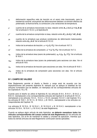 εt
 B       B
                                         deformación específica neta de tracción en el acero más traccionado, para la
                                         resistencia nominal, excluyendo las deformaciones debidas a la tensión efectiva de
                                         pretensado, la fluencia lenta, la contracción y las variaciones de temperatura.

ρ                                        cuantía de la armadura traccionada no tesa; relación entre As y b d, (ρ = As /b d).                  B       B                               B   B




                                         Ver el artículo C 10.3.3. y el Apéndice B.

ρ’                                       cuantía de la armadura comprimida no tesa, relación entre A's y b d (ρ’ =A’s /b d).          B           B                           B   B




ρb   B           B
                                         cuantía de la armadura que produce condiciones de deformación balanceadas;
                                         relación entre As y b d. Ver el artículo B 10.3.2.
                                                          B   B




ω                                        índice de la armadura de tracción; ω = (ρ fy / f’c). Ver el artículo 18.7.3.
                                                                                      B   B   B   B




ω’                                       índice de la armadura de compresión; ω' = (ρ’ fy / f’c). Ver el artículo 18.7.3.
                                                                                                      B   B   B   B




ωp           B           B               índice de la armadura tesa (acero de pretensado); ωp = (ρp fps / f’c). Ver el artículo
                                                                                                                      B   B   B   B       B               B   B   B




                                         B 18.8.1.

ωpw          B                       B
                                         índice de la armadura tesa (acero de pretensado) para seciones con alas. Ver el
                                         artículo B 18.8.

ωw           B               B
                                         índice de la armadura de tracción para secciones con alas. Ver el artículo B 18.8.1.

ω ’w                 B           B
                                         índice de la armadura de compresión para secciones con alas. Ver el artículo
                                         B 18.8.1.


B 1. CAMPO DE VALIDEZ

Este Reglamento permite el diseño a flexión y carga axial de acuerdo con las
especificaciones del presente Apéndice B, siempre que se aplique la totalidad de los
artículos numerados que se detallan, en reemplazo de los correspondientes artículos de
los Capítulos 8, 10 y 18.

Cuando para el diseño se utilice el Apéndice B, los artículos B 8.4., B 8.4.1., B 8.4.2. y
B.8.4.3. reemplazarán a los correspondientes artículos del Capítulo 8; el artículo B 10.3.3.,
reemplazará a los artículos 10.3.3., 10.3.4. y 10.3.5. (excepto 10.3.5.1.) del Capítulo 10 y
los artículos B 18.8.1., B 18.1.3., B 18.8.2., y B 18.8.3., reemplazarán a los artículos co-
rrespondientes del Capítulo 18.

Los artículos B 18.10.4., B 18.10.4.1., B 18.10.4.2. y B 18.10.4.3. reemplazarán a los
artículos 18.10.4., 18.10.4.1. y 18.10.4.2. de este Reglamento.

Cuando se aplique algún artículo de este Apéndice, se deberán reemplazar todos los
artículos correspondientes del cuerpo central de este Reglamento por los artículos de
este Apéndice, con el fin de mantener la validez y unicidad de aplicación, mientras que
todos los demás artículos de este Reglamento continuarán siendo aplicables.




Reglamento Argentino de Estructuras de Hormigón                                                                                                                       Apéndice B - 2
 