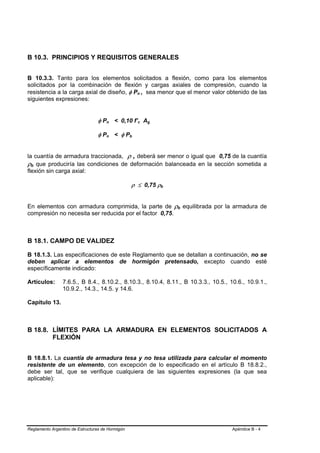 B 10.3. PRINCIPIOS Y REQUISITOS GENERALES


B 10.3.3. Tanto para los elementos solicitados a flexión, como para los elementos
solicitados por la combinación de flexión y cargas axiales de compresión, cuando la
resistencia a la carga axial de diseño, φ Pn , sea menor que el menor valor obtenido de las
                                                        B           B




siguientes expresiones:


                                 φ Pn < 0,10 f’c Ag
                                      B   B                 B   B       B   B




                                 φ Pn < φ Pb
                                      B   B       B




la cuantía de armadura traccionada, ρ , deberá ser menor o igual que 0,75 de la cuantía
ρb que produciría las condiciones de deformación balanceada en la sección sometida a
 B   B




flexión sin carga axial:

                                                      ρ ≤ 0,75 ρb               B   B




En elementos con armadura comprimida, la parte de ρb equilibrada por la armadura de     B   B




compresión no necesita ser reducida por el factor 0,75.



B 18.1. CAMPO DE VALIDEZ

B 18.1.3. Las especificaciones de este Reglamento que se detallan a continuación, no se
deben aplicar a elementos de hormigón pretensado, excepto cuando esté
específicamente indicado:

Artículos:      7.6.5., B 8.4., 8.10.2., 8.10.3., 8.10.4, 8.11., B 10.3.3., 10.5., 10.6., 10.9.1.,
                10.9.2., 14.3., 14.5. y 14.6.

Capítulo 13.



B 18.8. LÍMITES PARA LA ARMADURA EN ELEMENTOS SOLICITADOS A
        FLEXIÓN


B 18.8.1. La cuantía de armadura tesa y no tesa utilizada para calcular el momento
resistente de un elemento, con excepción de lo especificado en el artículo B 18.8.2.,
debe ser tal, que se verifique cualquiera de las siguientes expresiones (la que sea
aplicable):




Reglamento Argentino de Estructuras de Hormigón                                                 Apéndice B - 4
 