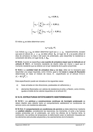 ω p ≤ 0 ,36 β 1


                                    ⎡      ⎛ d ⎞                              ⎤
                                    ⎢ω p + ⎜   ⎟
                                           ⎜ d ⎟ ( ω − ω'                    )⎥ ≤ 0 ,36 β 1
                                    ⎢
                                    ⎣      ⎝ p⎠                               ⎥
                                                                              ⎦

                                ⎡       ⎛ d ⎞                                      ⎤
                                ⎢ω pw + ⎜    ⎟
                                        ⎜ d ⎟ ( ω w − ω' w                        )⎥ ≤ 0 ,36 β 1
                                ⎢
                                ⎣       ⎝  p ⎠                                     ⎥
                                                                                   ⎦



El índice ωp se debe determinar como:
            B   B




                                                            ωp = ρp fps / f'c
                                                             B   B            B   B   B   B           B       B




Los índices ωw y ωpw se deben determinar igual que ω y ωp respectivamente, excepto
                    B   B   B   B                                                                                     B   B   B   B   B   B




que para el cálculo de ρ y ρb se debe utilizar bw en lugar de b y se puede utilizar el
                                            B   B                                                         B       B




área de armadura no tesa o del acero de pretensado, para desarrollar la resistencia a
compresión del alma, en lugar de As ó Aps.          B   B            B   B




B 18.8.2. Cuando se especifique una cuantía de armadura mayor que la indicada en el
artículo B 18.8.1., el momento resistente de diseño debe ser menor o igual que el
momento resistente que se obtiene con el par resistente de la parte comprimida.

B 18.8.3. La cantidad total de armadura tesa y no tesa, debe ser la necesaria para
desarrollar una carga mayorada, como mínimo, igual a 1,2 veces la carga de fisuración
determinada en base al módulo de rotura, fr , especificado en el artículo 9.5.2.3.            B   B




( f r = 0 ,7 f ' c ).

Esta especificación puede ser obviada en los siguientes casos:

 a)     losas armadas en dos direcciones, postesadas sin adherencia; y

 b)     elementos flexionados con valores de resistencia al corte y a flexión, como mínimo,
        iguales al doble de los valores requeridos en el artículo 9.2.


B 18.10. ESTRUCTURAS ESTÁTICAMENTE INDETERMINADAS

B 18.10.1. Los pórticos y construcciones continuas de hormigón pretensado se
deben diseñar para obtener tanto un comportamiento satisfactorio en condiciones de
servicio como una resistencia adecuada.

B 18.10.2. El comportamiento en condiciones de servicio se debe determinar mediante
un análisis elástico, considerando las reacciones, los momentos, el corte y las fuerzas
axiales producidas por el pretensado, así como los efectos de la fluencia lenta, la
contracción, los cambios de temperatura, la deformación axial, la restricción impuesta por
los elementos estructurales adyacentes y los asentamientos de la fundación.



Reglamento CIRSOC 201                                                                                                                         Apéndice B - 5
 