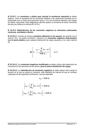 B 18.10.3. Los momentos a utilizar para calcular la resistencia requerida se deben
obtener, como la sumatoria de los momentos debidos a las reacciones inducidas por el
pretensado (con un factor de mayoración igual a 1.0) y los momentos debidos a las cargas
de diseño mayoradas. Este Reglamento permite ajustar la sumatoria de estos momentos
tal como se indica en el artículo B 18.10.4.


B 18.10.4. Redistribución de los momentos negativos en elementos pretensados
continuos, solicitados a flexión

B 18.10.4.1. Cuando se coloque armadura adherente en los apoyos, de acuerdo con el
artículo 18.9., se podrán aumentar o disminuir los momentos negativos determinados
con la teoría elástica, para cualquier distribución de carga supuesta, en un valor máximo
de:


                                       ⎡           d                  ⎤
                                       ⎢    ωp +      ( ω − ω'       )⎥
                                                  dp
                                    20 ⎢1 −                           ⎥    en %
                                       ⎢         0 ,36 β 1            ⎥
                                       ⎢                              ⎥
                                       ⎢
                                       ⎣                              ⎥
                                                                      ⎦



B 18.10.4.2. Los momentos negativos modificados se deben utilizar para determinar los
momentos en las secciones de los tramos, para la misma distribución de cargas.

B 18.10.4.3. La redistribución de momentos negativos se debe realizar sólo cuando la
sección en la que se reduce el momento, esté diseñada de manera tal que se verifique
cualquiera de las siguientes condiciones que sea aplicable:

                                                       ω p ≤ 0 ,24 β 1


                           ⎡      ⎛ d     ⎞             ⎤
                           ⎢ω p + ⎜
                                  ⎜d
                                          ⎟ ( ω − ω'
                                          ⎟            )⎥ ≤ 0 ,24 β 1
                           ⎢
                           ⎣      ⎝ p     ⎠             ⎥
                                                        ⎦

                        ⎡       ⎛ d ⎞                      ⎤
                        ⎢ω pw + ⎜   ⎟
                                ⎜ d ⎟ ( ω w − ω' w        )⎥ ≤ 0 ,24 β 1
                        ⎢
                        ⎣       ⎝ p⎠                       ⎥
                                                           ⎦




Reglamento Argentino de Estructuras de Hormigón                                   Apéndice B - 6
 