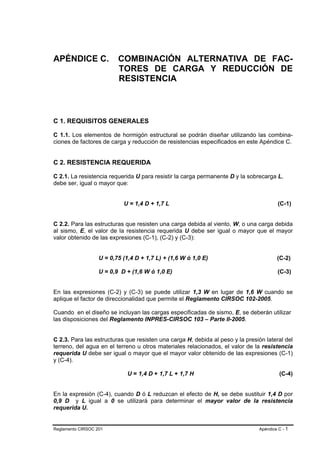 APÉNDICE C.               COMBINACIÓN ALTERNATIVA DE FAC-
                          TORES DE CARGA Y REDUCCIÓN DE
                          RESISTENCIA



C 1. REQUISITOS GENERALES

C 1.1. Los elementos de hormigón estructural se podrán diseñar utilizando las combina-
ciones de factores de carga y reducción de resistencias especificados en este Apéndice C.


C 2. RESISTENCIA REQUERIDA

C 2.1. La resistencia requerida U para resistir la carga permanente D y la sobrecarga L,
debe ser, igual o mayor que:


                            U = 1,4 D + 1,7 L                                           (C-1)


C 2.2. Para las estructuras que resisten una carga debida al viento, W, o una carga debida
al sismo, E, el valor de la resistencia requerida U debe ser igual o mayor que el mayor
valor obtenido de las expresiones (C-1), (C-2) y (C-3):


                   U = 0,75 (1,4 D + 1,7 L) + (1,6 W ó 1,0 E)                          (C-2)

                   U = 0,9 D + (1,6 W ó 1,0 E)                                         (C-3)


En las expresiones (C-2) y (C-3) se puede utilizar 1,3 W en lugar de 1,6 W cuando se
aplique el factor de direccionalidad que permite el Reglamento CIRSOC 102-2005.

Cuando en el diseño se incluyan las cargas especificadas de sismo, E, se deberán utilizar
las disposiciones del Reglamento INPRES-CIRSOC 103 – Parte II-2005.


C 2.3. Para las estructuras que resisten una carga H, debida al peso y la presión lateral del
terreno, del agua en el terreno u otros materiales relacionados, el valor de la resistencia
requerida U debe ser igual o mayor que el mayor valor obtenido de las expresiones (C-1)
y (C-4).

                              U = 1,4 D + 1,7 L + 1,7 H                                 (C-4)


En la expresión (C-4), cuando D ó L reduzcan el efecto de H, se debe sustituir 1,4 D por
0,9 D y L igual a 0 se utilizará para determinar el mayor valor de la resistencia
requerida U.


Reglamento CIRSOC 201                                                          Apéndice C - 1
 