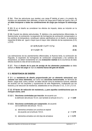 C 2.4. Para las estructuras que resisten una carga F debida al peso y la presión de
líquidos con densidades bien definidas, el factor de carga para F debe ser igual a 1,4, y F
se debe incorporar a todas las combinaciones de carga que incluyan la sobrecarga
L.

C 2.5. Si en el diseño se consideran los efectos de impacto, éstos se incluirán en la
sobrecarga L.

C 2.6. Cuando los efectos estructurales, T, debidos a los asentamientos diferenciales, la
fluencia lenta, la contracción, la expansión de hormigones de contracción compensada o a
los cambios de temperatura, constituyan valores significativos en el diseño, la resistencia
requerida U debe ser igual o mayor que el mayor valor obtenido de las expresiones (C-5)
y (C-6):

                                      U = 0,75 (1,4 D + 1,4 T + 1,7 L)                     (C-5)

                                      U = 1,4 (D + T)                                      (C-6)


Las estimaciones de los asentamientos diferenciales, la fluencia lenta, la contracción de
fraguado, la expansión de hormigones de contracción compensada y los cambios de
temperatura, se deben fundamentar en una evaluación realista de la ocurrencia de tales
efectos durante la vida útil de la estructura.

C 2.7. Para el diseño de la zona de anclaje de los elementos postesados se debe
aplicar un factor de carga de 1,2 a la máxima fuerza del gato de tesado.


C 3. RESISTENCIA DE DISEÑO

C 3.1. La resistencia de diseño proporcionada por un elemento estructural, sus
uniones con otros elementos, así como sus secciones transversales, en términos de
flexión, carga axial, corte y torsión, se debe calcular como la resistencia nominal, obtenida
de acuerdo con los requisitos y suposiciones de este Reglamento, multiplicada por los
factores φ, de reducción de resistencia, establecidos en los artículos C 3.2., C 3.4. y C 3.5.

C 3.2. El factor de reducción de resistencia, φ, para aquellas combinaciones que no
incluyan sismo, será:

C 3.2.1. Secciones controladas por tracción, de acuerdo con
         la definición del artículo 10.3.4. (ver también el artículo 9.3.2.7.)     φ = 0,90


C 3.2.2. Secciones controladas por compresión, de acuerdo
         con la definición del artículo 10.3.3.:

            a) elementos armados con zunchos en espiral
               de acuerdo con el artículo 10.9.3.                                  φ = 0,75

            b) elementos armados con otro tipo de armadura                         φ = 0,70



Reglamento Argentino de Estructuras de Hormigón                                  Apéndice C - 2
 