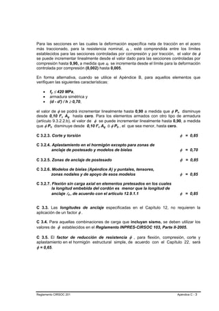Para las secciones en las cuales la deformación específica neta de tracción en el acero
más traccionado, para la resistencia nominal, εt , esté comprendida entre los límites
                                                                                B   B




establecidos para las secciones controladas por compresión y por tracción, el valor de φ
se puede incrementar linealmente desde el valor dado para las secciones controladas por
compresión hasta 0,90, a medida que εt se incrementa desde el límite para la deformación
                                                                B   B




controlada por compresión (0,002) hasta 0,005.

En forma alternativa, cuando se utilice el Apéndice B, para aquellos elementos que
verifiquen las siguientes características:

    •   fy ≤ 420 MPa,
            B       B




    •   armadura simétrica y
    •   (d - d') / h ≥ 0,70,

el valor de φ se podrá incrementar linealmente hasta 0,90 a medida que φ Pn disminuye   B   B




desde 0,10 f’c Ag hasta cero. Para los elementos armados con otro tipo de armadura
                        B   B   B       B




(artículo 9.3.2.2.b), el valor de φ se puede incrementar linealmente hasta 0,90, a medida
que φ Pn disminuye desde 0,10 f’c Ag ó φ Pb , el que sea menor, hasta cero.
        B       B                               B   B   B   B           B   B




C 3.2.3. Corte y torsión                                                                        φ = 0,85

C 3.2.4. Aplastamiento en el hormigón excepto para zonas de
         anclaje de postesado y modelos de bielas                                               φ = 0,70

C 3.2.5. Zonas de anclaje de postesado                                                          φ = 0,85

C 3.2.6. Modelos de bielas (Apéndice A) y puntales, tensores,
        zonas nodales y de apoyo de esos modelos                                                φ = 0,85

C 3.2.7. Flexión sin carga axial en elementos pretesados en los cuales
         la longitud embebida del cordón es menor que la longitud de
         anclaje ld , de acuerdo con el artículo 12.9.1.1
                                    B       B                                                   φ = 0,85


C 3.3. Las longitudes de anclaje especificadas en el Capítulo 12, no requieren la
aplicación de un factor φ .

C 3.4. Para aquellas combinaciones de carga que incluyan sismo, se deben utilizar los
valores de φ establecidos en el Reglamento INPRES-CIRSOC 103, Parte II-2005.

C 3.5. El factor de reducción de resistencia φ , para flexión, compresión, corte y
aplastamiento en el hormigón estructural simple, de acuerdo con el Capítulo 22, será
φ = 0,65.




Reglamento CIRSOC 201                                                                   Apéndice C - 3
 