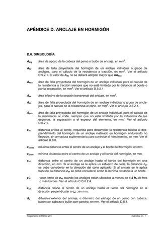APÉNDICE D. ANCLAJE EN HORMIGÓN




D.0. SIMBOLOGÍA

Abrg     B                               B                   área de apoyo de la cabeza del perno o bulón de anclaje, en mm2.                         P           P




ANc      B                           B                       área de falla proyectada del hormigón de un anclaje individual o grupo de
                                                             anclajes, para el cálculo de la resistencia a tracción, en mm2. Ver el artículo      P           P




                                                             D.5.2.1. El valor de ANc no se deberá adoptar mayor que nANco.
                                                                                      B       B                                       B   B




ANco     B                                       B           área de falla proyectada del hormigón de un anclaje individual para el cálculo de
                                                             la resistencia a tracción siempre que no esté limitada por la distancia al borde o
                                                             por la separación, en mm2. Ver el artículo D.5.2.1.
                                                                                                      P   P




Ase      B               B                                   área efectiva de la sección transversal del anclaje, en mm2.     P   P




AVc      B                       B                           área de falla proyectada del hormigón de un anclaje individual o grupo de ancla-
                                                             jes, para el cálculo de la resistencia al corte, en mm2. Ver el artículo D.6.2.1.
                                                                                                                      P   P




AVco     B                                   B               área de falla proyectada del hormigón de un anclaje individual, para el cálculo de
                                                             la resistencia al corte, siempre que no esté limitada por la influencia de las
                                                             esquinas, la separación o el espesor del elemento, en mm2. Ver el artículo       P           P




                                                             D.6.2.1.

cac
 B                   B                                       distancia crítica al borde, requerida para desarrollar la resistencia básica al des-
                                                             prendimiento del hormigón de un anclaje instalado en hormigón endurecido no
                                                             fisurado, sin armadura suplementaria para controlar el hendimiento, en mm. Ver el
                                                             artículo D.8.6.

ca,max
 B                                                       B   máxima distancia entre el centro de un anclaje y el borde del hormigón, en mm.

ca,min
 B                                                   B       mínima distancia entre el centro de un anclaje y el borde del hormigón, en mm.

ca1
 B                   B                                       distancia entre el centro de un anclaje hasta el borde del hormigón en una
                                                             dirección, en mm. Si al anclaje se le aplica un esfuerzo de corte, la distancia ca1                                   B   B




                                                             se debe considerar en la dirección del corte aplicado. Si al anclaje se le aplica
                                                             tracción, la distancia ca1 se debe considerar como la mínima distancia a un borde.
                                                                                          B       B




c'a1         B               B                               valor límite de ca1 cuando los anclajes están ubicados a menos de 1,5 hef de tres
                                                                              B   B                                                                                       B   B




                                                             o más bordes. Ver el artículo C D.6.2.4.

ca2
 B                   B                                       distancia desde el centro de un anclaje hasta el borde del hormigón en la
                                                             dirección perpendicular a ca1 , en mm.           B   B




do   B           B                                           diámetro exterior del anclaje, o diámetro del vástago de un perno con cabeza,
                                                             bulón con cabeza o bulón con gancho, en mm. Ver el artículo D.8.4.



Reglamento CIRSOC 201                                                                                                                                                 Apéndice D - 1
 