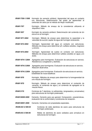 IRAM 1708-1:1998        Hormigón de cemento pórtland. Agresividad del agua en contacto
                        con estructuras. Determinación del grado de agresividad al
                        carbonato de calcio por el método de Heyer modificado.

IRAM 1767               Hormigón. Método de ensayo de la consistencia utilizando el
                        dispositivo Vebe.

IRAM 1857               Hormigón de cemento pórtland. Determinación del contenido de ión
                        cloruro en el hormigón.

IRAM 1871:2004          Hormigón. Método de ensayo para determinar la capacidad y la
                        velocidad de succión capilar de agua del hormigón endurecido.

IRAM 1872:2004          Hormigón. Agresividad del agua en contacto con estructuras.
                        Métodos de ensayo para determinar pH, sulfatos solubles, magnesio
                        y amonio.

IRAM 1873:2004          Hormigón. Agresividad de suelos en contacto con estructuras.
                        Métodos de ensayo para determinar sulfatos solubles en agua y en
                        ácido.

IRAM 1874-1:2004        Agregados para hormigones. Evaluación de estructuras en servicio.
                        Resistencia a congelación y deshielo.

IRAM 1874-2:2004        Agregados para hormigones. Evaluación de estructuras en servicio.
                        Reacción álcali-sílice.

IRAM 1874-3:2004        Agregados para hormigones. Evaluación de estructuras en servicio.
                        Estabilidad de rocas basálticas

IRAM 1876               Hormigón. Métodos de ensayo para determinar la homogeneidad de
                        una mezcla de hormigón.

IRAM 1879               Hormigón. Método de ensayo para determinar el contenido de
                        cemento, el contenido de agua y el contenido de agregado en la
                        mezcla fresca.

IRAM 5170               Cordones de 7 alambres, no adherentes, (engrasados y envainados)
                        para estructuras de hormigón pretensado.

IRAM 50000:2000         Cemento. Cemento para uso general. Composición, características,
                        evaluación de la conformidad y condiciones de recepción.

IRAM 50001:2000         Cemento. Cementos con propiedades especiales.

IRAM-IAS U 500-03             Cordones de siete alambres de acero para estructuras de
                              hormigón pretensado.

IRAM-IAS U 500-06             Mallas de alambres de acero soldados para armadura en
                              estructuras de hormigón.




Reglamento CIRSOC 201                                                            Cap. 1 - 7
 