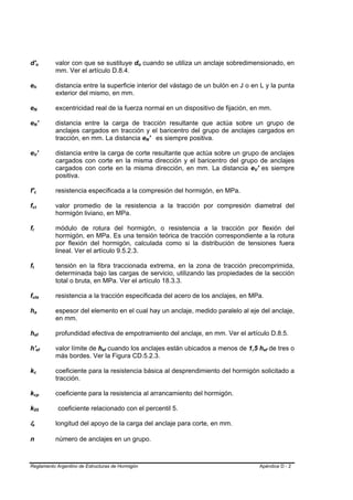 d'o                              B                                   B                   valor con que se sustituye do cuando se utiliza un anclaje sobredimensionado, en
                                                                                                                      B   B




                                                                                         mm. Ver el artículo D.8.4.

eh           B                                   B                                       distancia entre la superficie interior del vástago de un bulón en J o en L y la punta
                                                                                         exterior del mismo, en mm.

eN           B                                               B                           excentricidad real de la fuerza normal en un dispositivo de fijación, en mm.

eN'          B                                               B                           distancia entre la carga de tracción resultante que actúa sobre un grupo de
                                                                                         anclajes cargados en tracción y el baricentro del grupo de anclajes cargados en
                                                                                         tracción, en mm. La distancia eN' es siempre positiva.
                                                                                                                              B   B




eV'          B                                           B                               distancia entre la carga de corte resultante que actúa sobre un grupo de anclajes
                                                                                         cargados con corte en la misma dirección y el baricentro del grupo de anclajes
                                                                                         cargados con corte en la misma dirección, en mm. La distancia eV' es siempre
                                                                                                                                                               B   B




                                                                                         positiva.

f'c              B                           B                                           resistencia especificada a la compresión del hormigón, en MPa.

fct  B                               B                                                   valor promedio de la resistencia a la tracción por compresión diametral del
                                                                                         hormigón liviano, en MPa.

fr   B               B                                                                   módulo de rotura del hormigón, o resistencia a la tracción por flexión del
                                                                                         hormigón, en MPa. Es una tensión teórica de tracción correspondiente a la rotura
                                                                                         por flexión del hormigón, calculada como si la distribución de tensiones fuera
                                                                                         lineal. Ver el artículo 9.5.2.3.

ft   B   B                                                                               tensión en la fibra traccionada extrema, en la zona de tracción precomprimida,
                                                                                         determinada bajo las cargas de servicio, utilizando las propiedades de la sección
                                                                                         total o bruta, en MPa. Ver el artículo 18.3.3.

futa B                                                                       B           resistencia a la tracción especificada del acero de los anclajes, en MPa.

ha                       B                           B                                   espesor del elemento en el cual hay un anclaje, medido paralelo al eje del anclaje,
                                                                                         en mm.

hef                      B                                       B                       profundidad efectiva de empotramiento del anclaje, en mm. Ver el artículo D.8.5.

h'ef                             B                                                   B   valor límite de hef cuando los anclajes están ubicados a menos de 1,5 hef de tres o
                                                                                                         B   B                                                          B   B




                                                                                         más bordes. Ver la Figura CD.5.2.3.

kc           B                           B                                               coeficiente para la resistencia básica al desprendimiento del hormigón solicitado a
                                                                                         tracción.

kcp          B                                                                   B       coeficiente para la resistencia al arrancamiento del hormigón.

k05          B                                                           B               coeficiente relacionado con el percentil 5.

le
 B                           B                                                           longitud del apoyo de la carga del anclaje para corte, en mm.

n                                                                                        número de anclajes en un grupo.



Reglamento Argentino de Estructuras de Hormigón                                                                                                                        Apéndice D - 2
 