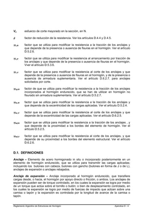 Vu  B       B                       esfuerzo de corte mayorado en la sección, en N.

φ                                   factor de reducción de la resistencia. Ver los artículos D.4.4 y D.4.5.

ψc,N    B           B               factor que se utiliza para modificar la resistencia a la tracción de los anclajes y
                                    que depende de la presencia o ausencia de fisuras en el hormigón. Ver el artículo
                                    D.5.2.6.

ψc,P    B       B                   factor que se utiliza para modificar la resistencia al arrancamiento por tracción de
                                    los anclajes y que depende de la presencia o ausencia de fisuras en el hormigón.
                                    Vver el artículo D.5.3.6.

ψc,V    B       B                   factor que se utiliza para modificar la resistencia al corte de los anclajes y que
                                    depende de la presencia o ausencia de fisuras en el hormigón, y de la presencia o
                                    ausencia de armadura suplementaria. Ver el artículo D.6.2.7. para anclajes
                                    solicitados por corte.

ψcp,N   B                       B   factor de que se utiliza para modificar la resistencia a la tracción de los anclajes
                                    incorporados al hormigón endurecido, que se han de utilizar en hormigón no
                                    fisurado sin armadura suplementaria. Ver el artículo D.5.2.7.

ψec,N   B                   B       factor que se utiliza para modificar la resistencia a la tracción de los anclajes y
                                    que depende de la excentricidad de las cargas aplicadas. Ver el artículo D.5.2.4.

ψec,V   B               B           factor que se utiliza para modificar la resistencia al corte de los anclajes y que
                                    depende de la excentricidad de las cargas aplicadas. Ver el artículo D.6.2.5.

ψed,N   B                       B   factor que se utiliza para modificar la resistencia a la tracción de los anclajes , y
                                    que depende de la proximidad a los bordes del elemento de hormigón. Ver el
                                    artículo D.5.2.5.

ψed,V   B                   B       factor que se utiliza para modificar la resistencia al corte de los anclajes, y que
                                    depende de su proximidad a los bordes del elemento estructural. Ver el artículo
                                    D.6.2.6.


D.1. DEFINICIONES

Anclaje – Elemento de acero hormigonado in situ o incorporado posteriormente en un
elemento de hormigón endurecido, que se utiliza para transmitir las cargas aplicadas;
incluyendo los bulones con cabeza, bulones con gancho (bulones en forma de J o de L),
anclajes de expansión o anclajes rebajados.

Anclaje de expansión – Anclaje incorporado al hormigón endurecido, que transfiere
cargas desde, o hacia, el hormigón por apoyo directo o fricción, o ambos. Los anclajes de
expansión pueden ser de torque controlado, en los cuales la expansión se logra por medio
de un torque que actúa sobre el tornillo o bulón; o bien de desplazamiento controlado, en
los cuales la expansión se logra por medio de fuerzas de impacto que actúan sobre una
camisa o tapón y la expansión es controlada por la longitud de avance de la camisa o
tapón.


Reglamento Argentino de Estructuras de Hormigón                                                               Apéndice D - 4
 