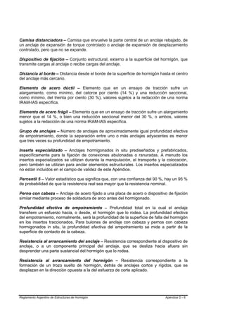 Camisa distanciadora – Camisa que envuelve la parte central de un anclaje rebajado, de
un anclaje de expansión de torque controlado o anclaje de expansión de desplazamiento
controlado, pero que no se expande.

Dispositivo de fijación – Conjunto estructural, externo a la superficie del hormigón, que
transmite cargas al anclaje o recibe cargas del anclaje.

Distancia al borde – Distancia desde el borde de la superficie de hormigón hasta el centro
del anclaje más cercano.

Elemento de acero dúctil – Elemento que en un ensayo de tracción sufre un
alargamiento, como mínimo, del catorce por ciento (14 %) y una reducción seccional,
como mínimo, del treinta por ciento (30 %), valores sujetos a la redacción de una norma
IRAM-IAS específica.

Elemento de acero frágil – Elemento que en un ensayo de tracción sufre un alargamiento
menor que el 14 %, o bien una reducción seccional menor del 30 %, o ambos, valores
sujetos a la redacción de una norma IRAM-IAS específica.

Grupo de anclajes – Número de anclajes de aproximadamente igual profundidad efectiva
de empotramiento, donde la separación entre uno o más anclajes adyacentes es menor
que tres veces su profundidad de empotramiento.

Inserto especializado – Anclajes hormigonados in situ prediseñados y prefabricados,
específicamente para la fijación de conexiones abulonadas o ranuradas. A menudo los
insertos especializados se utilizan durante la manipulación, el transporte y la colocación,
pero también se utilizan para anclar elementos estructurales. Los insertos especializados
no están incluidos en el campo de validez de este Apéndice.

Percentil 5 – Valor estadístico que significa que, con una confianza del 90 %, hay un 95 %
de probabilidad de que la resistencia real sea mayor que la resistencia nominal.

Perno con cabeza – Anclaje de acero fijado a una placa de acero o dispositivo de fijación
similar mediante proceso de soldadura de arco antes del hormigonado.

Profundidad efectiva de empotramiento – Profundidad total en la cual el anclaje
transfiere un esfuerzo hacia, o desde, el hormigón que lo rodea. La profundidad efectiva
del empotramiento, normalmente, será la profundidad de la superficie de falla del hormigón
en los insertos traccionados. Para bulones de anclaje con cabeza y pernos con cabeza
hormigonados in situ, la profundidad efectiva del empotramiento se mide a partir de la
superficie de contacto de la cabeza.

Resistencia al arrancamiento del anclaje – Resistencia correspondiente al dispositivo de
anclaje, o a un componente principal del anclaje, que se desliza hacia afuera sin
desprender una parte sustancial del hormigón que lo rodea.

Resistencia al arrancamiento del hormigón – Resistencia correspondiente a la
formación de un trozo suelto de hormigón, detrás de anclajes cortos y rígidos, que se
desplazan en la dirección opuesta a la del esfuerzo de corte aplicado.




Reglamento Argentino de Estructuras de Hormigón                                Apéndice D - 6
 
