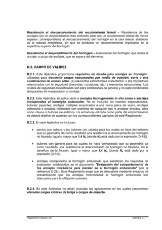Resistencia al descascaramiento del recubrimiento lateral – Resistencia de los
anclajes con un empotramiento más profundo pero con un recubrimiento lateral de menor
espesor, correspondiente al descascaramiento del hormigón en la cara lateral, alrededor
de la cabeza empotrada, sin que se produzca un desprendimiento importante en la
superficie superior del hormigón.

Resistencia al desprendimiento del hormigón – Resistencia del hormigón que rodea al
anclaje, o grupo de anclajes, que se separa del elemento.


D.2. CAMPO DE VALIDEZ

D.2.1. Este Apéndice proporciona requisitos de diseño para anclajes en hormigón,
utilizados para transmitir cargas estructurales por medio de tracción, corte o una
combinación de ambos entre: (a) elementos estructurales conectados; o (b) dispositivos
relacionados con la seguridad (barandas, rociadores, etc) y elementos estructurales. Los
niveles de seguridad especificados son para condiciones de servicio y no para condiciones
temporarias de manipulación y montaje.

D.2.2. Este Apéndice se aplica tanto a anclajes hormigonados in situ como a anclajes
incorporados al hormigón endurecido. No se incluyen los insertos especializados,
bulones pasantes, anclajes múltiples empotrados a una única placa de acero, anclajes
adhesivos o anclajes rellenados con morteros de cualquier tipo ni anclajes directos, tales
como clavos o bulones neumáticos. La armadura utilizada como parte del empotramiento
se deberá diseñar de acuerdo con los correspondientes capítulos de este Reglamento.

D.2.3. En este Apéndice se incluyen:

    •   pernos con cabeza y los bulones con cabeza para los cuales se haya demostrado
        que su geometría da como resultado una resistencia al arrancamiento en hormigón
        no fisurado, igual o mayor que 1,4 Np (donde Np está dado por la expresión (D-15)).
                                            B   B     B   B




    •   bulones con gancho para los cuales se haya demostrado que su geometría da
        como resultado una resistencia al arrancamiento en hormigón no fisurado, sin el
        beneficio de la fricción, igual o mayor que 1,4 Np (donde Np está dado por la
                                                              B   B    B   B




        expresión (D-16)).

    •   anclajes incorporados al hormigón endurecido que satisfacen los requisitos de
        evaluación establecidos en el documento "Evaluación del comportamiento de
        los anclajes mecánicos para instalar en el hormigón endurecido" (ver la
        referencia D.26.). Este Reglamento exige que se demuestre mediante ensayos de
        precalificación que los anclajes incorporados al hormigón endurecido son
        adecuados para la utilización prevista.


D.2.4. En este Apéndice no están incluidas las aplicaciones en las cuales predominen
elevadas cargas cíclicas de fatiga o cargas de impacto.




Reglamento CIRSOC 201                                                          Apéndice D - 7
 