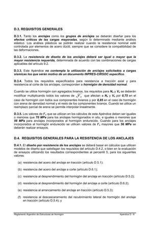 D.3. REQUISITOS GENERALES

D.3.1. Tanto los anclajes como los grupos de anclajes se deberán diseñar para los
efectos críticos de las cargas mayoradas, según lo determinado mediante análisis
elástico. Los análisis plásticos se podrán realizar cuando la resistencia nominal esté
controlada por elementos de acero dúctil, siempre que se considere la compatibilidad de
las deformaciones.

D.3.2. La resistencia de diseño de los anclajes deberá ser igual o mayor que la
mayor resistencia requerida, determinada de acuerdo con las combinaciones de cargas
aplicables del artículo 9.2.

D.3.3. Este Apéndice no contempla la utilización de anclajes solicitados a cargas
sísmicas los que serán motivo de un documento INPRES-CIRSOC específico.

D.3.4. Todos los requisitos especificados para resistencia a tracción axial y para
resistencia al corte de los anclajes, corresponden a hormigón de densidad normal.

Cuando se utilice hormigón con agregados livianos, los requisitos para Nn y Vn se deberán
                                                                                     B   B           B   B




modificar multiplicando todos los valores de f ´ c que afectan a Nn y Vn por 0,75 en el
                                                                             B   B           B   B




caso de hormigón con todos sus componentes livianos y por 0,85 en el caso de hormigón
con arena de densidad normal y el resto de los componentes livianos. Cuando se utilice un
reemplazo parcial de arena se permite interpolar linealmente.

D.3.5. Los valores de f´c que se utilizan en los cálculos de este Apéndice deben ser iguales
                             B   B




o menores que 70 MPa para los anclajes hormigonados in situ, e iguales o menores que
56 MPa para anclajes incorporados al hormigón endurecido. Cuando para los anclajes
incorporados al hormigón endurecido se utilicen valores de f´c mayores que 56 MPa se
                                                                     B   B




deberán realizar ensayos.


D.4. REQUISITOS GENERALES PARA LA RESISTENCIA DE LOS ANCLAJES

D.4.1. El diseño por resistencia de los anclajes se deberá basar en cálculos que utilicen
modelos de diseño que satisfagan los requisitos del artículo D.4.2, o bien en la evaluación
de ensayos utilizando los resultados correspondientes al percentil 5, para los siguientes
valores:

   (a) resistencia del acero del anclaje en tracción (artículo D.5.1);

   (b) resistencia del acero del anclaje a corte (artículo D.6.1);

   (c) resistencia al desprendimiento del hormigón del anclaje en tracción (artículo D.5.2);

   (d) resistencia al desprendimiento del hormigón del anclaje a corte (artículo D.6.2);

   (e) resistencia al arrancamiento del anclaje en tracción (artículo D.5.3);

   (f) resistencia al descascaramiento del recubrimiento lateral de hormigón del anclaje
       en tracción (artículo D.5.4); y



Reglamento Argentino de Estructuras de Hormigón                                                              Apéndice D - 8
 