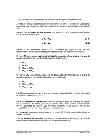 (g) resistencia al arrancamiento del hormigón del anclaje a corte (artículo D.6.3).

Además, los anclajes deberán satisfacer las distancias al borde, separaciones y espesores
requeridos para impedir las fallas por hendimiento, según lo especificado en el artículo
D.8.

D.4.1.1. Para el diseño de los anclajes, con excepción de lo requerido en el artículo
D.3.3, se debe verificar que:

                                                                                       φ Nn ≥ Nua B       B           B       B                           (D-1)

                                                                                       φ Vn ≥ Vua
                                                                                              B       B           B       B                               (D-2)


D.4.1.2. En las expresiones (D-1) y (D-2), los valores φNn y φVn son las menores                                                  B   B   B   B




resistencias de diseño determinadas para todos los modos de falla correspondientes.

El valor φNn es la menor resistencia de diseño a tracción de un anclaje o grupo de
                       B               B




anclajes, resultante de considerar las siguientes posibilidades:

   1) φ Nsa    B




   2) φ n Npn                      B       B




   3) φ Nsb o φ Nsbg
               B               B                               B           B




   4) φ Ncb o φ Ncbg
               B               B                               B           B




El valor de φVn es la menor resistencia de diseño al corte de un anclaje o grupo de
                                               B   B




anclajes, resultante de considerar las siguientes posibilidades:

   1) φ VsaB       B




   2) φ Vcb o φ Vcbg
           B               B                               B           B




   3) φ Vcp o Vcpg
           B               B                           B           B




D.4.1.3. Cuando coexistan Nua y Vua se deberán considerar los efectos de su interacción
                                                                               B   B      B                   B




de acuerdo con el artículo D.4.3.


D.4.2. La resistencia nominal para cualquier anclaje o grupo de anclajes, se deberá
basar en modelos de diseño que predigan resistencias que concuerden sustancialmente
con los resultados de ensayos. Los materiales utilizados en los ensayos deberán ser
compatibles con los materiales utilizados en la estructura.

La resistencia nominal se deberá basar en el percentil 5 % de la resistencia básica de un
anclaje individual.

Para las resistencias nominales relacionadas con la resistencia del hormigón se deberán
considerar las modificaciones debidas a los efectos producidos por:




Reglamento CIRSOC 201                                                                                                                             Apéndice D - 9
 