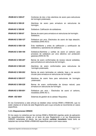 IRAM-IAS U 500-07                   Cordones de dos o tres alambres de acero para estructuras
                                    de hormigón pretensado.

IRAM-IAS U 500-26                   Alambres de acero para armadura en estructuras de
                                    hormigón.

IRAM-IAS U 500-96                   Soldadura. Calificación de soldadores.

IRAM-IAS U 500-97                   Barras de acero para armadura en estructuras de hormigón.
                                    Soldadura.

IRAM-IAS U 500-127                  Soldadura por arco. Electrodos de acero de baja aleación,
                                    revestidos (AWS A5.5)

IRAM-IAS U 500-138                  Ente habilitante y entes de calificación y certificación de
                                    soldadores y operadores de soldadura.

IRAM-IAS U 500-166                  Soldadura-Alambres y varillas de acero al carbono para
                                    procesos de soldadura por arco eléctrico con protección
                                    gaseosa (AWS A5.18)

IRAM-IAS U 500-207                  Barras de acero conformadas de dureza natural soldables,
                                    para armadura en estructuras de hormigón.

IRAM-IAS U 500-245                  Alambres de acero conformados para estructuras de
                                    hormigón pretensado.

IRAM-IAS U 500-502                  Barras de acero laminadas en caliente, lisas y de sección
                                    circular para armadura en estructuras de hormigón.

IRAM-IAS U 500-517                  Alambres de acero lisos para estructuras de hormigón
                                    pretensado.

IRAM-IAS U 500-528                  Barras de acero conformadas de dureza natural, para
                                    armadura en estructuras de hormigón.

IRAM-IAS U 500-601                  Soldadura por arco - Electrodos de acero al carbono,
                                    revestidos (AWS A5.1).

IRAM - ISO 9001                     Sistemas de gestión de la calidad. Requisitos.


En los Comentarios a este artículo se detallan otras normas IRAM e IRAM-IAS, que no
están citadas en el texto de este Reglamento pero cuya consulta se recomienda en casos
específicos.

1.2.3. Disposiciones CIRSOC

En los casos no cubiertos por las normas IRAM e IRAM-IAS vigentes serán de aplicación
las especificaciones citadas en el texto de este Reglamento o en las Disposiciones
CIRSOC redactadas al efecto, las que tendrán carácter transitorio hasta tanto se
redacten las normas IRAM e IRAM-IAS específicas para cubrir esos casos.



Reglamento Argentino de Estructuras de Hormigón                                       Cap. 1 - 8
 