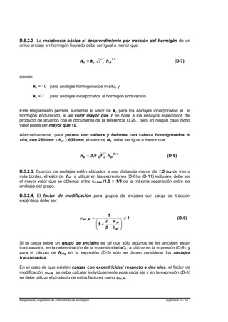 D.5.2.2 La resistencia básica al desprendimiento por tracción del hormigón de un
único anclaje en hormigón fisurado debe ser igual o menor que:


                                                    Nb = kc
                                                                                 1 ,5
                                                                 f ' c hef                                               (D-7)


siendo:

         kc = 10 para anclajes hormigonados in situ; y
          B   B




         kc = 7
          B   B       para anclajes incorporados al hormigón endurecido.


Este Reglamento permite aumentar el valor de kc para los anclajes incorporados al elB   B




hormigón endurecido, a un valor mayor que 7 en base a los ensayos específicos del
producto de acuerdo con el documento de la referencia D.26., pero en ningún caso dicho
valor podrá ser mayor que 10.

Alternativamente, para pernos con cabeza y bulones con cabeza hormigonados in
situ, con 280 mm ≤ hef ≤ 635 mm, el valor de Nb debe ser igual o menor que:
                            B       B                                    B   B




                                                    N b = 3 ,9 f ' c hef
                                                                                  5/3
                                                                                                                (D-8)


D.5.2.3. Cuando los anclajes estén ubicados a una distancia menor de 1,5 hef de tres o                           B   B




más bordes, el valor de hef a utilizar en las expresiones (D-6) a (D-11) inclusive, debe ser
                                            B   B




el mayor valor que se obtenga entre ca,max /1,5 y 1/3 de la máxima separación entre los
                                                            B       B




anclajes del grupo.

D.5.2.4. El factor de modificación para grupos de anclajes con carga de tracción
excéntrica debe ser:


                                                                         1
                                                    ψ ec ,N =                                       ≤1                    (D-9)
                                                                ⎛    2           e´ N           ⎞
                                                                ⎜1 +
                                                                ⎜                               ⎟
                                                                                                ⎟
                                                                ⎝    3           hef            ⎠


Si la carga sobre un grupo de anclajes es tal que sólo algunos de los anclajes están
traccionados, en la determinación de la excentricidad e'N , a utilizar en la expresión (D-9), y     B       B




para el cálculo de Ncbg en la expresión (D-5) sólo se deben considerar los anclajes
                                B       B




traccionados.

En el caso de que existan cargas con excentricidad respecto a dos ejes, el factor de
modificación ψec,N se debe calcular individualmente para cada eje y en la expresión (D-5)
                  B     B




se debe utilizar el producto de estos factores como ψec,N .                                 B           B




Reglamento Argentino de Estructuras de Hormigón                                                                 Apéndice D - 14
 