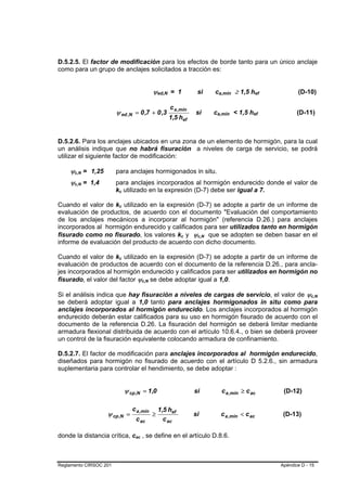 D.5.2.5. El factor de modificación para los efectos de borde tanto para un único anclaje
como para un grupo de anclajes solicitados a tracción es:


                                                      ψed,N = 1
                                                          B       B                 si       ca,mín ≥ 1,5 hef
                                                                                                  B          B          B       B          (D-10)

                                                                      c a ,mín
                        ψ ed ,N = 0 ,7 + 0 ,3                                      si        ca,mín < 1,5 hef
                                                                                              B          B          B       B              (D-11)
                                                                      1,5 hef


D.5.2.6. Para los anclajes ubicados en una zona de un elemento de hormigón, para la cual
un análisis indique que no habrá fisuración a niveles de carga de servicio, se podrá
utilizar el siguiente factor de modificación:

    ψc,N = 1,25
      B   B             para anclajes hormigonados in situ.
    ψc,N = 1,4
      B   B             para anclajes incorporados al hormigón endurecido donde el valor de
                        kc utilizado en la expresión (D-7) debe ser igual a 7.
                         B   B




Cuando el valor de kc utilizado en la expresión (D-7) se adopte a partir de un informe de
                         B   B




evaluación de productos, de acuerdo con el documento "Evaluación del comportamiento
de los anclajes mecánicos a incorporar al hormigón" (referencia D.26.) para anclajes
incorporados al hormigón endurecido y calificados para ser utilizados tanto en hormigón
fisurado como no fisurado, los valores kc y ψc,N que se adopten se deben basar en el
                                                                           B   B    B    B




informe de evaluación del producto de acuerdo con dicho documento.

Cuando el valor de kc utilizado en la expresión (D-7) se adopte a partir de un informe de
                         B   B




evaluación de productos de acuerdo con el documento de la referencia D.26., para ancla-
jes incorporados al hormigón endurecido y calificados para ser utilizados en hormigón no
fisurado, el valor del factor ψc,N se debe adoptar igual a 1,0.
                                              B   B




Si el análisis indica que hay fisuración a niveles de cargas de servicio, el valor de ψc,N                                                       B    B




se deberá adoptar igual a 1,0 tanto para anclajes hormigonados in situ como para
anclajes incorporados al hormigón endurecido. Los anclajes incorporados al hormigón
endurecido deberán estar calificados para su uso en hormigón fisurado de acuerdo con el
documento de la referencia D.26. La fisuración del hormigón se deberá limitar mediante
armadura flexional distribuida de acuerdo con el artículo 10.6.4., o bien se deberá proveer
un control de la fisuración equivalente colocando armadura de confinamiento.

D.5.2.7. El factor de modificación para anclajes incorporados al hormigón endurecido,
diseñados para hormigón no fisurado de acuerdo con el artículo D 5.2.6., sin armadura
suplementaria para controlar el hendimiento, se debe adoptar :


                                 ψ cp ,N = 1,0                                     si                 c a ,mín ≥ c ac                (D-12)

                                    c a ,mín                  1,5 hef
                   ψ cp ,N =                          ≥                            si                 c a ,mín < c ac                (D-13)
                                         c ac                   c ac

donde la distancia crítica, cac , se define en el artículo D.8.6.
                                     B    B




Reglamento CIRSOC 201                                                                                                               Apéndice D - 15
 