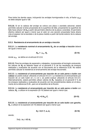 Para todos los demás casos, incluyendo los anclajes hormigonados in situ, el factor ψcp,N                                                                                      B




se debe adoptar igual a 1,0.
B




    D.5.2.8. Si en la cabeza del anclaje se coloca una placa o arandela adicional, estará
    permitido calcular el área proyectada de la superficie de falla, proyectando la superficie de
    falla hacia afuera 1,5 hef a partir del perímetro efectivo de la placa o arandela. El perímetro
                                                      B   B




    efectivo deberá ser igual o menor que el valor en una sección proyectada hacia afuera
    más el espesor de la arandela o de la placa medido a partir del borde exterior de la cabeza
    del anclaje.


    D.5.3. Resistencia al arrancamiento de un anclaje a tracción

D.5.3.1. La resistencia nominal al arrancamiento Npn de un anclaje a tracción deberá                                                           B       B




ser igual o menor que:

                                                                      Npn = ψc,p Np
                                                                           B           B       B       B           B       B                                             (D-14)

    donde ψc,p se define en el artículo D 5.3.6.
              B       B




    D.5.3.2. Para los anclajes de expansión y rebajados, incorporados al hormigón endurecido,
    los valores de Np se deberán basar en el percentil 5 % de los resultados de ensayos
                                      B   B




    realizados y evaluados de acuerdo con el documento de la referencia D.26. No estará
    permitido calcular la resistencia al arrancamiento del anclaje traccionado.

D.5.3.3. La resistencia al arrancamiento por tracción de un solo perno o bulón con
cabeza se podrá evaluar utilizando el artículo D.5.3.4. La resistencia al arrancamiento por
tracción de un solo bulón en J o en L se podrá evaluar utilizando el artículo D.5.3.5.
Alternativamente, estará permitido utilizar valores de Np basados en el percentil 5 % de                                                           B           B




los ensayos realizados y evaluados de acuerdo con los procedimientos dados en el docu-
mento de la referencia D.26., pero sin el beneficio de la fricción.

D.5.3.4. La resistencia al arrancamiento por tracción de un solo perno o bulón con
cabeza, Np , a utilizar en la expresión (D-14) deberá ser igual o menor que:
                  B       B




                                                                       Np = 8 Abrg f'c
                                                                                   B       B       B           B               B       B                                (D-15)


D.5.3.5. La resistencia al arrancamiento por tracción de un solo bulón con gancho,
Np, a utilizar en la expresión (D-14) deberá ser igual o menor que:
     B   B




                                                                      Np = 0,9 f'c eh do
                                                                       B       B                           B   B       B           B       B               B             (D-16)

    siendo:

                          3 do ≤ eh ≤ 4,5 do
                              B   B           B   B           B   B




Reglamento Argentino de Estructuras de Hormigón                                                                                                                    Apéndice D - 16
 