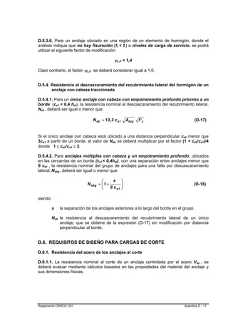 D.5.3.6. Para un anclaje ubicado en una región de un elemento de hormigón, donde el
análisis indique que no hay fisuración (ft < fr) a niveles de carga de servicio, se podrá                                      B           B       B   B




utilizar el siguiente factor de modificación:

                                                                                                                       ψc,P = 1,4      B       B




Caso contrario, el factor ψc,P se deberá considerar igual a 1,0.                             B     B




D.5.4. Resistencia al descascaramiento del recubrimiento lateral del hormigón de un
       anclaje con cabeza traccionada

D.5.4.1. Para un único anclaje con cabeza con empotramiento profundo próximo a un
borde (ca1 < 0,4 hef), la resistencia nominal al descascaramiento del recubrimiento lateral,
                                             B       B                               B   B




Nsb , deberá ser igual o menor que:
 B           B




                                                                                                       N sb = 13 ,3 c a1                               Abrg   f' c                 (D-17)


Si el único anclaje con cabeza está ubicado a una distancia perpendicular ca2 menor que                                                                              B    B




3ca1 a partir de un borde, el valor de Nsb se deberá multiplicar por el factor (1 + ca2/ca1)/4
     B           B                                                                                                 B       B                                                   B       B   B       B




donde 1 ≤ ca2/ca1 ≤ 3.                                               B   B   B   B




D.5.4.2. Para anclajes múltiples con cabeza y un empotramiento profundo, ubicados
en las cercanías de un borde (ca1< 0,4hef), con una separación entre anclajes menor que                   B   B        B           B




6 ca1 , la resistencia nominal del grupo de anclajes para una falla por descascaramiento
         B           B




lateral, Nsbg , deberá ser igual o menor que:
                         B   B       B                   B   B   B




                                                                                                         ⎛      s                              ⎞
                                                                                                 N sbg = ⎜ 1 +
                                                                                                         ⎜                                     ⎟
                                                                                                                                               ⎟                               (D-18)
                                                                                                         ⎝     6 c a1                          ⎠

siendo:

                                 s                       la separación de los anclajes exteriores a lo largo del borde en el grupo.

                                 Nsb la resistencia al descascaramiento del recubrimiento lateral de un único
                                         B       B




                                     anclaje, que se obtiene de la expresión (D-17) sin modificación por distancia
                                     perpendicular al borde.


D.6. REQUISITOS DE DISEÑO PARA CARGAS DE CORTE

D.6.1. Resistencia del acero de los anclajes al corte

D.6.1.1. La resistencia nominal al corte de un anclaje controlada por el acero Vsa , se                                                                                            B           B




deberá evaluar mediante cálculos basados en las propiedades del material del anclaje y
sus dimensiones físicas.




Reglamento CIRSOC 201                                                                                                                                                    Apéndice D - 17
 