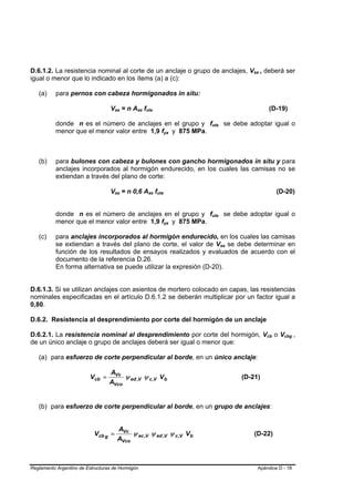 D.6.1.2. La resistencia nominal al corte de un anclaje o grupo de anclajes, Vsa , deberá ser        B    B




igual o menor que lo indicado en los ítems (a) a (c):

   (a)     para pernos con cabeza hormigonados in situ:

                                  Vsa = n Ase futa
                                     B   B       B   B   B                                                       (D-19)
                                                                                                                 B




           donde n es el número de anclajes en el grupo y futa se debe adoptar igual o
                                                                                 B   B




           menor que el menor valor entre 1,9 fya y 875 MPa.             B   B




   (b)     para bulones con cabeza y bulones con gancho hormigonados in situ y para
           anclajes incorporados al hormigón endurecido, en los cuales las camisas no se
           extiendan a través del plano de corte:

                                  Vsa = n 0,6 Ase futa
                                     B   B                   B   B   B                                                   (D-20)
                                                                                                                         B




           donde n es el número de anclajes en el grupo y futa se debe adoptar igual o
                                                                                 B   B




           menor que el menor valor entre 1,9 fya y 875 MPa.             B   B




   (c)     para anclajes incorporados al hormigón endurecido, en los cuales las camisas
           se extiendan a través del plano de corte, el valor de Vsa se debe determinar en
                                                                                         B   B




           función de los resultados de ensayos realizados y evaluados de acuerdo con el
           documento de la referencia D.26.
           En forma alternativa se puede utilizar la expresión (D-20).


D.6.1.3. Si se utilizan anclajes con asientos de mortero colocado en capas, las resistencias
nominales especificadas en el artículo D.6.1.2 se deberán multiplicar por un factor igual a
0,80.

D.6.2. Resistencia al desprendimiento por corte del hormigón de un anclaje

D.6.2.1. La resistencia nominal al desprendimiento por corte del hormigón, Vcb o Vcbg ,                      B       B       B   B




de un único anclaje o grupo de anclajes deberá ser igual o menor que:

   (a) para esfuerzo de corte perpendicular al borde, en un único anclaje:

                                  AVc
                         Vcb =         ψ ed ,V ψ c ,V V b                                        (D-21)
                                  AVco


   (b) para esfuerzo de corte perpendicular al borde, en un grupo de anclajes:


                                         AVc
                           Vcb g =            ψ ec ,V ψ ed ,V ψ c ,V V b                                (D-22)
                                         AVco



Reglamento Argentino de Estructuras de Hormigón                                                          Apéndice D - 18
 