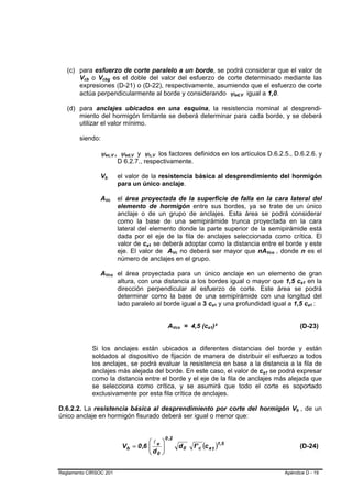 (c) para esfuerzo de corte paralelo a un borde, se podrá considerar que el valor de
       Vcb o Vcbg es el doble del valor del esfuerzo de corte determinado mediante las
         B   B      B                       B




       expresiones (D-21) o (D-22), respectivamente, asumiendo que el esfuerzo de corte
       actúa perpendicularmente al borde y considerando ψed,V igual a 1,0.                                                               B   B




   (d) para anclajes ubicados en una esquina, la resistencia nominal al desprendi-
       miento del hormigón limitante se deberá determinar para cada borde, y se deberá
       utilizar el valor mínimo.

        siendo:

                   ψec,V , ψed,V y ψc,V los factores definidos en los artículos D.6.2.5., D.6.2.6. y
                            B                           B     B   B       B       B




                                                            D 6.2.7., respectivamente.

                   Vb   B               B                   el valor de la resistencia básica al desprendimiento del hormigón
                                                            para un único anclaje.

                   AVc          B               B           el área proyectada de la superficie de falla en la cara lateral del
                                                            elemento de hormigón entre sus bordes, ya se trate de un único
                                                            anclaje o de un grupo de anclajes. Esta área se podrá considerar
                                                            como la base de una semipirámide trunca proyectada en la cara
                                                            lateral del elemento donde la parte superior de la semipirámide está
                                                            dada por el eje de la fila de anclajes seleccionada como crítica. El
                                                            valor de ca1 se deberá adoptar como la distancia entre el borde y este
                                                                      B       B




                                                            eje. El valor de AVc no deberá ser mayor que nAVco , donde n es el
                                                                                                 B       B                                           B       B




                                                            número de anclajes en el grupo.

                   AVco el área proyectada para un único anclaje en un elemento de gran
                                    B               B




                        altura, con una distancia a los bordes igual o mayor que 1,5 ca1 en la                                                                            B       B




                        dirección perpendicular al esfuerzo de corte. Este área se podrá
                        determinar como la base de una semipirámide con una longitud del
                        lado paralelo al borde igual a 3 ca1 y una profundidad igual a 1,5 ca1 :                             B       B                                                B   B




                                                                                           AVco = 4,5 (ca1)²
                                                                                                     B       B           B       B                                        (D-23)


                 Si los anclajes están ubicados a diferentes distancias del borde y están
                 soldados al dispositivo de fijación de manera de distribuir el esfuerzo a todos
                 los anclajes, se podrá evaluar la resistencia en base a la distancia a la fila de
                 anclajes más alejada del borde. En este caso, el valor de ca1 se podrá expresar                                                 B       B




                 como la distancia entre el borde y el eje de la fila de anclajes más alejada que
                 se selecciona como crítica, y se asumirá que todo el corte es soportado
                 exclusivamente por esta fila crítica de anclajes.

D.6.2.2. La resistencia básica al desprendimiento por corte del hormigón Vb , de un                                                                                   B       B




único anclaje en hormigón fisurado deberá ser igual o menor que:


                                                                                          0 ,2
                                                                        ⎛l            ⎞
                                                             V b = 0 ,6 ⎜ e
                                                                        ⎜d            ⎟
                                                                                      ⎟                      d0   f ' c (c a 1 )1,5                                       (D-24)
                                                                        ⎝ 0           ⎠


Reglamento CIRSOC 201                                                                                                                                            Apéndice D - 19
 