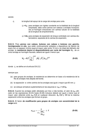 siendo:

       le
        B   B           la longitud del apoyo de la carga del anclaje para corte.

                        le = hef para anclajes con rigidez constante en la totalidad de la longitud
                         B   B   B       B




                                                 empotrada, tales como pernos con cabeza o anclajes incorpora-
                                                 dos al hormigón endurecido con camisa tubular en la totalidad
                                                 de la longitud de empotramiento.

                        le = 2do para anclajes de expansión de torque controlado con camisa dis-
                         B   B       B       B




                                                 tanciadora, separada de la camisa de expansión.


D.6.2.3. Para pernos con cabeza, bulones con cabeza o bulones con gancho,
hormigonados in situ, que están continuamente soldados a dispositivos de fijación de
acero con un espesor mínimo igual al mayor valor entre 10 mm o la mitad del diámetro del
anclaje, la resistencia básica al desprendimiento por corte del hormigón Vb , de un                                      B    B




único anclaje en hormigón fisurado, deberá ser igual o menor que:

                                                             0 ,2
                                   ⎛l                    ⎞
                        V b = 0 ,7 ⎜ e
                                   ⎜d                    ⎟
                                                         ⎟          d0   f ' c (c a 1 )1,5                                   (D-25)
                                   ⎝ 0                   ⎠


donde le se define en el artículo D.6.2.2.
                B   B




siempre que:

   (a) para grupos de anclajes, la resistencia se determine en base a la resistencia de la
       fila de anclajes más alejada del borde;

   (b) la separación s entre centros de los anclajes sea igual o mayor que 65 mm; y

   (c) se coloque armadura suplementaria en las esquinas si ca2 ≤ 1,5 hef                        B       B   B   B




D.6.2.4. Cuando los anclajes estén afectados por tres o más bordes, el valor de ca1 utili-                                        B   B




zado en las expresiones (D-23) hasta (D-28) inclusive deberá ser igual o menor que el
mayor valor obtenido entre ca2 /1,5 en cualquier dirección, ha /1,5 y 1/3 de la máxima
                                                     B       B                               B       B




separación entre los anclajes que forman el grupo.

D.6.2.5. El factor de modificación para grupos de anclajes con excentricidad de la
carga será:


                                                                       1
                                                   ψ ec ,V =                  ≤ 1                                            (D-26)
                                                                       2 e' v
                                                                    1+
                                                                       3 c a1




Reglamento Argentino de Estructuras de Hormigón                                                                      Apéndice D - 20
 