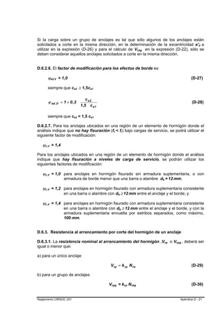 Si la carga sobre un grupo de anclajes es tal que sólo algunos de los anclajes están
solicitados a corte en la misma dirección, en la determinación de la excentricidad e'V a                                                                                                                    B   B




utilizar en la expresión (D-26) y para el cálculo de Vcbg en la expresión (D-22), sólo se                                                           B   B




deben considerar aquellos anclajes solicitados a corte en la misma dirección.


D.6.2.6. El factor de modificación para los efectos de borde es:

        ψed,V = 1,0
             B   B                                                                                                                                                                                     (D-27)

        siempre que ca2 ≥ 1,5ca1
                          B       B        B       B




                                         c a2
        ψ ed ,V = 1 + 0 ,3                                                                                                                                                                              (D-28)
                                      1,5 c a1

        siempre que ca2 < 1,5 ca1
                          B   B                B       B




D.6.2.7. Para los anclajes ubicados en una región de un elemento de hormigón donde el
análisis indique que no hay fisuración (ft < fr) bajo cargas de servicio, se podrá utilizar el
                                                                B   B                   B       B




siguiente factor de modificación:

   ψc,V = 1,4
    B    B




Para los anclajes ubicados en una región de un elemento de hormigón donde el análisis
indique que hay fisuración a niveles de carga de servicio, se podrán utilizar los
siguientes factores de modificación:

   ψc,V = 1,0 para anclajes en hormigón fisurado sin armadura suplementaria, o con
    B    B




                     armadura de borde menor que una barra o alambre db = 12 mm;                                                                            B       B       B   B   B   B




   ψc,V = 1,2 para anclajes en hormigón fisurado con armadura suplementaria consistente
    B    B




              en una barra o alambre con db ≥ 12 mm entre el anclaje y el borde; y
                                                                            B       B               B   B                   B   B




   ψc,V = 1,4 para anclajes en hormigón fisurado con armadura suplementaria consistente
    B    B




              en una barra o alambre con db ≥ 12 mm entre el anclaje y el borde, y con la
                                                                                B           B               B       B               B   B




                     armadura suplementaria envuelta por estribos separados, como máximo,
                     100 mm.


D.6.3. Resistencia al arrancamiento por corte del hormigón de un anclaje

D.6.3.1. La resistencia nominal al arrancamiento del hormigón ,Vcp o Vcpg , deberá ser                                                                          B       B                   B   B




igual o menor que:

a) para un único anclaje

                                                           Vcp = k cp N cb                                                                                                                             (D-29)

b) para un grupo de anclajes

                                                           Vcpg = kcp Ncbg
                                                            B           B                                       B       B                   B   B                                                      (D-30)


Reglamento CIRSOC 201                                                                                                                                                                           Apéndice D - 21
 