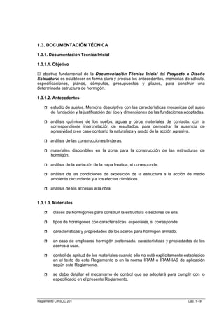 1.3. DOCUMENTACIÓN TÉCNICA

1.3.1. Documentación Técnica Inicial

1.3.1.1. Objetivo

El objetivo fundamental de la Documentación Técnica Inicial del Proyecto o Diseño
Estructural es establecer en forma clara y precisa los antecedentes, memorias de cálculo,
especificaciones, planos, cómputos, presupuestos y plazos, para construir una
determinada estructura de hormigón.

1.3.1.2. Antecedentes

        estudio de suelos. Memoria descriptiva con las características mecánicas del suelo
        de fundación y la justificación del tipo y dimensiones de las fundaciones adoptadas.

        análisis químicos de los suelos, aguas y otros materiales de contacto, con la
        correspondiente interpretación de resultados, para demostrar la ausencia de
        agresividad o en caso contrario la naturaleza y grado de la acción agresiva.

        análisis de las construcciones linderas.

        materiales disponibles en la zona para la construcción de las estructuras de
        hormigón.

        análisis de la variación de la napa freática, si corresponde.

        análisis de las condiciones de exposición de la estructura a la acción de medio
        ambiente circundante y a los efectos climáticos.

        análisis de los accesos a la obra.


1.3.1.3. Materiales

         clases de hormigones para construir la estructura o sectores de ella.

         tipos de hormigones con características especiales, si corresponde.

         características y propiedades de los aceros para hormigón armado.

         en caso de emplearse hormigón pretensado, características y propiedades de los
         aceros a usar.

         control de aptitud de los materiales cuando ello no esté explícitamente establecido
         en el texto de este Reglamento o en la norma IRAM o IRAM-IAS de aplicación
         según este Reglamento.

         se debe detallar el mecanismo de control que se adoptará para cumplir con lo
         especificado en el presente Reglamento.




Reglamento CIRSOC 201                                                             Cap. 1 - 9
 