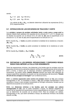 siendo:

                   kcp = 1,0
                    B           B                       para                    hef < 65 mm y
                                                                                    B   B




                   kcp = 2,0
                    B           B                       para                    hef ≥ 65 mm.
                                                                                    B   B




                   Los valores de Ncb y Ncbg se deberán determinar utilizando las expresiones (D-4) y
                                                                            B   B                           B                   B




                   (D-5) respectivamente.


D.7. INTERACCIÓN DE LOS ESFUERZOS DE TRACCIÓN Y CORTE

Los anclajes o grupos de anclajes solicitados tanto a corte como a carga axial se
deberán diseñar para satisfacer los requisitos de los artículos D.7.1 a D.7.3, excepto que
se diseñen de acuerdo con el artículo D.4.3. El valor de φNn será el especificado en el                                                                           B   B




artículo D.4.1.2. El valor de φVn será el especificado en el artículo D.4.1.2.                                          B   B




D.7.1. Cuando Vua ≤ 0,2φVn se podrá considerar la totalidad de la resistencia a tracción:
                                                        B           B                                   B           B




φNn ≥ Nua.
       B       B            B           B




D.7.2. Cuando Nua ≤ 0,2φNn se podrá considerar la totalidad de la resistencia al corte:
                                                            B           B                           B           B




φVn ≥ Vua.
   B       B            B           B




D.7.3. Cuando Vua > 0,2φVn y Nua > 0,2φNn :         B           B                           B   B                                   B   B       B   B




                                                                                                                                             N ua   V ua
                                                                                                                                                  +      ≤ 1 ,2                          (D-31)
                                                                                                                                            φ N n φ Vn


D.8. DISTANCIAS A LOS BORDES, SEPARACIONES Y ESPESORES REQUE-
     RIDOS PARA IMPEDIR LA FALLA POR HENDIMIENTO

Tanto las separaciones mínimas y las distancias a los bordes para los anclajes como los
espesores mínimos de los elementos deberán verificar las especificaciones de los artículos
D.8.1 a D.8.6, a menos que se disponga armadura suplementaria para controlar el
hendimiento. Se podrán utilizar valores menores siempre que hayan sido obtenidos de
ensayos específicos realizados de acuerdo con las prescripciones del documento "Estado
del arte de los anclajes en hormigón" (ver la referencia D.25.).

D.8.1. La mínima separación entre centros de anclajes deberá ser 4do para anclajes                                                                                        B   B




hormigonados in situ, no sometidos a torque, y 6do para anclajes hormigonados in situ                                                                   B   B




sometidos a torque y para anclajes incorporados al hormigón endurecido, excepto que se
determine de acuerdo con el artículo D.8.4.

D.8.2. Las distancias mínimas a los bordes, para los anclajes con cabeza
hormigonados in situ, que no serán sometidos a torque, se deberán establecer en
función de los requisitos de recubrimiento mínimo especificados en el artículo 7.7; excepto
que se determinen de acuerdo con el artículo D.8.4. Para los anclajes con cabeza,
hormigonados in situ, que serán sometidos a torque, las distancias mínimas a los bordes
deberán ser 6do.                            B   B




Reglamento Argentino de Estructuras de Hormigón                                                                                                                                   Apéndice D - 22
 