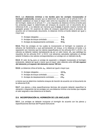 D.8.3. Las distancias mínimas a los bordes para los anclajes incorporados al
hormigón endurecido, excepto que se deteminen de acuerdo con el artículo D.8.4., se
deberán establecer en base al mayor valor entre los requisitos de recubrimiento mínimo
del hormigón, dados en el artículo 7.7., y los requisitos de distancia mínima al borde para
los productos según lo determinado por ensayos de acuerdo con el documento de la
referencia D.26., y no deberán ser menores que 2 veces el tamaño máximo nominal del
agregado grueso. En ausencia de datos de ensayos específicos para el producto, de
acuerdo con el mencionado documento, la distancia mínima al borde deberá ser igual o
mayor que:

           Anclajes rebajados ........................................    6 do      B                   B




           Anclajes de torque controlado .......................          8 do  B               B




           Anclajes de desplazamiento controlado ........                10 do          B                       B




D.8.4. Para los anclajes en los cuales la incorporación al hormigón no ocasione un
esfuerzo de hendimiento y que permanecerán sin torque, si la distancia al borde o la
separación son menores que los valores especificados en los artículos D.8.1 a D.8.3., los
cálculos se deberán realizar reemplazando do por un valor menor, d'o, que satisfaga los
                                                          B   B                                                         B   B




requisitos de los artículos D.8.1 a D.8.3. Los esfuerzos calculados aplicados al anclaje
estarán limitados a los valores correspondientes a un anclaje con un diámetro de d'o.                                                 B   B




D.8.5. El valor de hef para un anclaje de expansión o rebajado incorporado al hormigón
                        B   B




endurecido, deberá ser igual o menor que el mayor valor obtenido entre 2/3 del espesor
del elemento y el espesor del elemento menos 100 mm.

D.8.6. La distancia crítica al borde, cac , deberá ser igual o mayor que:
                                             B   B




           Anclajes rebajados ........................................   2,5 hef                            B       B




           Anclajes de torque controlado .......................         4 hef
                                                                            B               B




           Anclajes de desplazamiento controlado ........                4 hef
                                                                            B                       B




a menos que se determine mediante ensayos de tracción de acuerdo con el documento de
la referencia D.26.

D.8.7. Los planos y otras especificaciones técnicas del proyecto deberán especificar la
ubicación o disposición de los anclajes con una distancia mínima a los bordes que respete
el valor asignado a esa distancia en el diseño.


D.9. INCORPORACIÓN AL HORMIGÓN DE LOS ANCLAJES

D.9.1. Los anclajes se deberán incorporar al hormigón de acuerdo con los planos y
especificaciones técnicas del Proyecto Estructural.




Reglamento CIRSOC 201                                                                                                           Apéndice D - 23
 