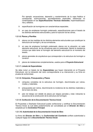 Por ejemplo: excavaciones, depresión y mantenimiento de la napa freática si
         corresponde, submuraciones, apuntalamientos especiales, tolerancias no
         contempladas en las Especificaciones Técnicas Generales, impermeabilizacio-
         nes y sellados.

         especificación de hormigones con características especiales.

         en caso de emplearse hormigón pretensado, especificaciones para el tesado de
         los distintos elementos estructurales y para la inyección de las vainas.

1.3.1.6. Planos y Planillas

         planos con las medidas de los distintos elementos estructurales que constituyen la
         estructura de hormigón y de sus armaduras.

         en caso de emplearse hormigón pretensado, planos con la ubicación, en cada
         elemento estructural, de las armaduras para su pretensado, fijando la resistencia
         mínima que debe tener el hormigón del elemento estructural en el momento del
         tesado.

         planos generales de arquitectura que corresponden a la estructura de hormigón a
         construir.

         planos de instalaciones complementarias, usados para el Proyecto Estructural.

1.3.1.7. Listado de Especialistas

Se debe incluir un listado de los Especialistas que hayan intervenido en el Proyecto
Estructural, con la indicación del rubro correspondiente a su intervención y su firma en
prueba de conformidad.

1.3.1.8. Cómputos, Presupuestos y Plazos

         cómputos completos de la estructura de hormigón, discriminados por rubros,
         niveles y materiales.

         presupuestos por rubros, discriminando la incidencia de los distintos materiales y
         de la mano de obra.

         plan de trabajo con detalle de plazos por etapas parciales y total, indicando la
         secuencia de la construcción de la estructura de hormigón.

1.3.1.9. Confección de la Documentación Técnica Inicial

El Proyectista o Diseñador Estructural puede confeccionar y certificar la Documentación
Técnica Inicial, la cual debe posteriormente ser convalidada por el Director de Obra y
aceptada por la Contratista Principal.

1.3.1.10. Autenticidad de la Documentación Inicial de Obra

La firma del Director de Obra y la Conformidad del Comitente confiere autenticidad a
cualquier legajo de la Documentación Técnica Inicial.



Reglamento CIRSOC 201                                                            Cap. 1 - 11
 
