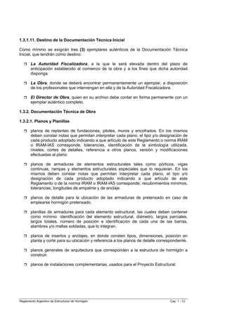 1.3.1.11. Destino de la Documentación Técnica Inicial

Como mínimo se exigirán tres (3) ejemplares auténticos de la Documentación Técnica
Inicial, que tendrán como destino:

       La Autoridad Fiscalizadora, a la que le será elevada dentro del plazo de
       anticipación establecido al comienzo de la obra y a los fines que dicha autoridad
       disponga.

       La Obra, donde se deberá encontrar permanentemente un ejemplar, a disposición
       de los profesionales que intervengan en ella y de la Autoridad Fiscalizadora.

       El Director de Obra, quien en su archivo debe contar en forma permanente con un
       ejemplar auténtico completo.

1.3.2. Documentación Técnica de Obra

1.3.2.1. Planos y Planillas

       planos de replanteo de fundaciones, pilotes, muros y encofrados. En los mismos
       deben constar notas que permitan interpretar cada plano, el tipo y/o designación de
       cada producto adoptado indicando a que artículo de este Reglamento o norma IRAM
       o IRAM-IAS corresponde, tolerancias, identificación de la simbología utilizada,
       niveles, cortes de detalles, referencia a otros planos, versión y modificaciones
       efectuadas al plano.

       planos de armaduras de elementos estructurales tales como pórticos, vigas
       continuas, rampas y elementos estructurales especiales que lo requieran. En los
       mismos deben constar notas que permitan interpretar cada plano, el tipo y/o
       designación de cada producto adoptado indicando a que artículo de este
       Reglamento o de la norma IRAM o IRAM-IAS corresponde, recubrimientos mínimos,
       tolerancias, longitudes de empalme y de anclaje.

       planos de detalle para la ubicación de las armaduras de pretensado en caso de
       emplearse hormigón pretensado.

       planillas de armaduras para cada elemento estructural, las cuales deben contener
       como mínimo: identificación del elemento estructural, diámetro, largos parciales,
       largos totales, número de posición e identificación de cada una de las barras,
       alambres y/o mallas soldadas, que lo integran.

       planos de insertos y anclajes, en donde consten tipos, dimensiones, posición en
       planta y corte para su ubicación y referencia a los planos de detalle correspondiente.

       planos generales de arquitectura que corresponden a la estructura de hormigón a
       construir.

       planos de instalaciones complementarias, usados para el Proyecto Estructural.




Reglamento Argentino de Estructuras de Hormigón                                    Cap. 1 - 12
 
